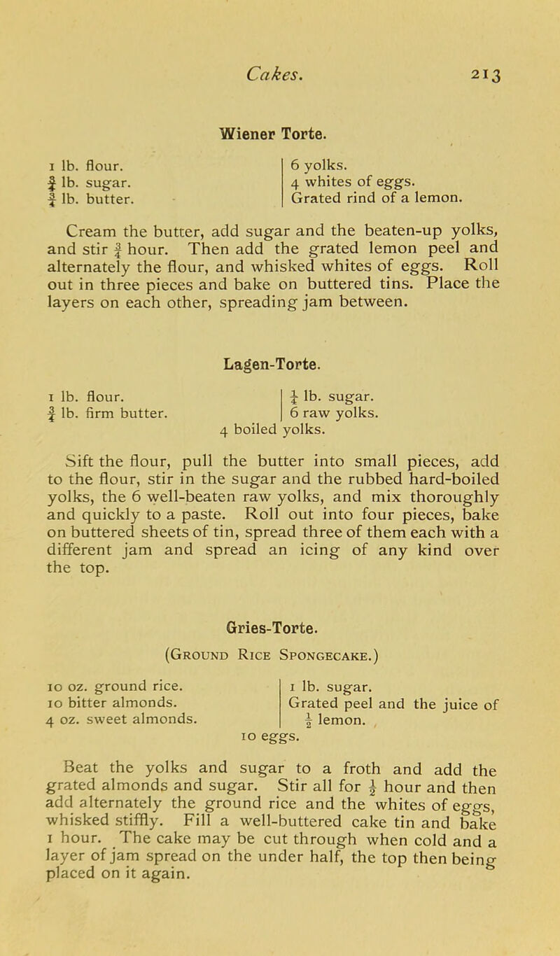 I lb. flour, f lb. sugar, f lb. butter. Wiener Torte. 6 yolks. 4 whites of eggs. Grated rind of a lemon. Cream the butter, add sugar and the beaten-up yolks, and stir | hour. Then add the grated lemon peel and alternately the flour, and whisked whites of eggs. Roll out in three pieces and bake on buttered tins. Place the layers on each other, spreading jam between. Lagen-Torte. I lb. flour. J lb. sugar, f lb. firm butter. 6 raw yolks. 4 boiled yolks. Sift the flour, pull the butter into small pieces, add to the flour, stir in the sugar and the rubbed hard-boiled yolks, the 6 well-beaten raw yolks, and mix thoroughly and quickly to a paste. Roll out into four pieces, bake on buttered sheets of tin, spread three of them each with a different jam and spread an icing of any kind over the top. Gries-Torte. (Ground Rice Spongecake.) 10 oz. ground rice. 10 bitter almonds. 4 oz. sweet almonds. I lb. sugar. Grated peel and the juice of I lemon. 10 eggs. Beat the yolks and sugar to a froth and add the grated almonds and sugar. Stir all for ^ hour and then add alternately the ground rice and the whites of eggs, whisked stiffly. Fill a well-buttered cake tin and bake I hour. The cake may be cut through when cold and a layer of jam spread on the under half, the top then being placed on it again.