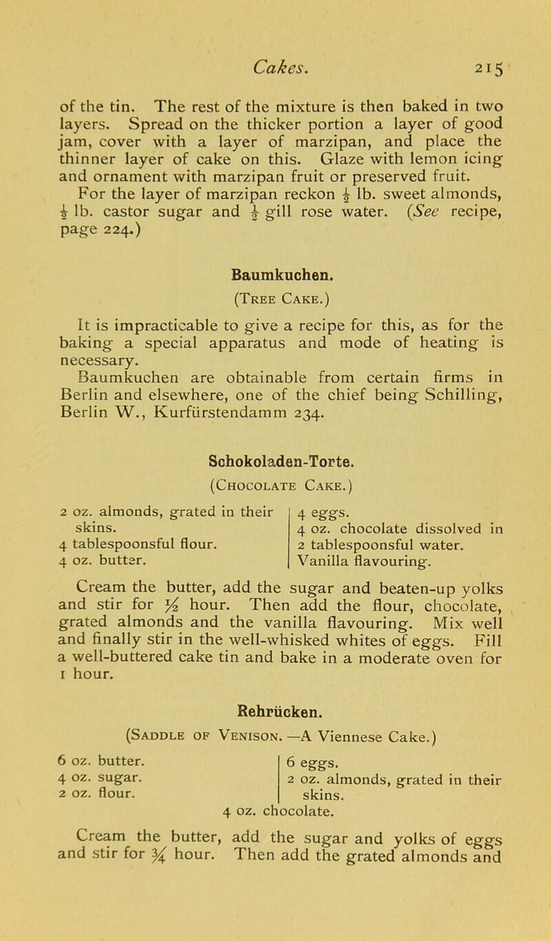 of the tin. The rest of the mixture is then baked in two layers. Spread on the thicker portion a layer of good jam, cover with a layer of marzipan, and place the thinner layer of cake on this. Glaze with lemon icing and ornament with marzipan fruit or preserved fruit. For the layer of marzipan reckon ^ lb. sweet almonds, i lb. castor sugar and gill rose water. {See recipe, page 224.) Baumkuchen. (Tree Cake.) It is impracticable to give a recipe for this, as for the baking a special apparatus and mode of heating is necessary. Baumkuchen are obtainable from certain firms in Berlin and elsewhere, one of the chief being Schilling, Berlin W., Kurfiirstendamm 234. Schokoladen-Torte. (Chocolate Cake.) 2 oz. almonds, grated in their skins. 4 tablespoonsful flour. 4 oz. butter. 4 eggs. 4 oz. chocolate dissolved in 2 tablespoonsful water. Vanilla flavouring. Cream the butter, add the sugar and beaten-up yolks and stir for hour. Then add the flour, chocolate, , grated almonds and the vanilla flavouring. Mix well and finally stir in the well-whisked whites of eggs. Fill a well-buttered cake tin and bake in a moderate oven for I hour. Rehriicken. (Saddle of Venison.—A Viennese Cake.) 6 oz. butter. 4 oz. sugar. 2 oz. flour. 6 eggs. 2 oz. almonds, grated in their skins. 4 oz. chocolate. Cream the butter, add the sugar and yolks of eggs and stir for ^ hour. Then add the grated almonds and