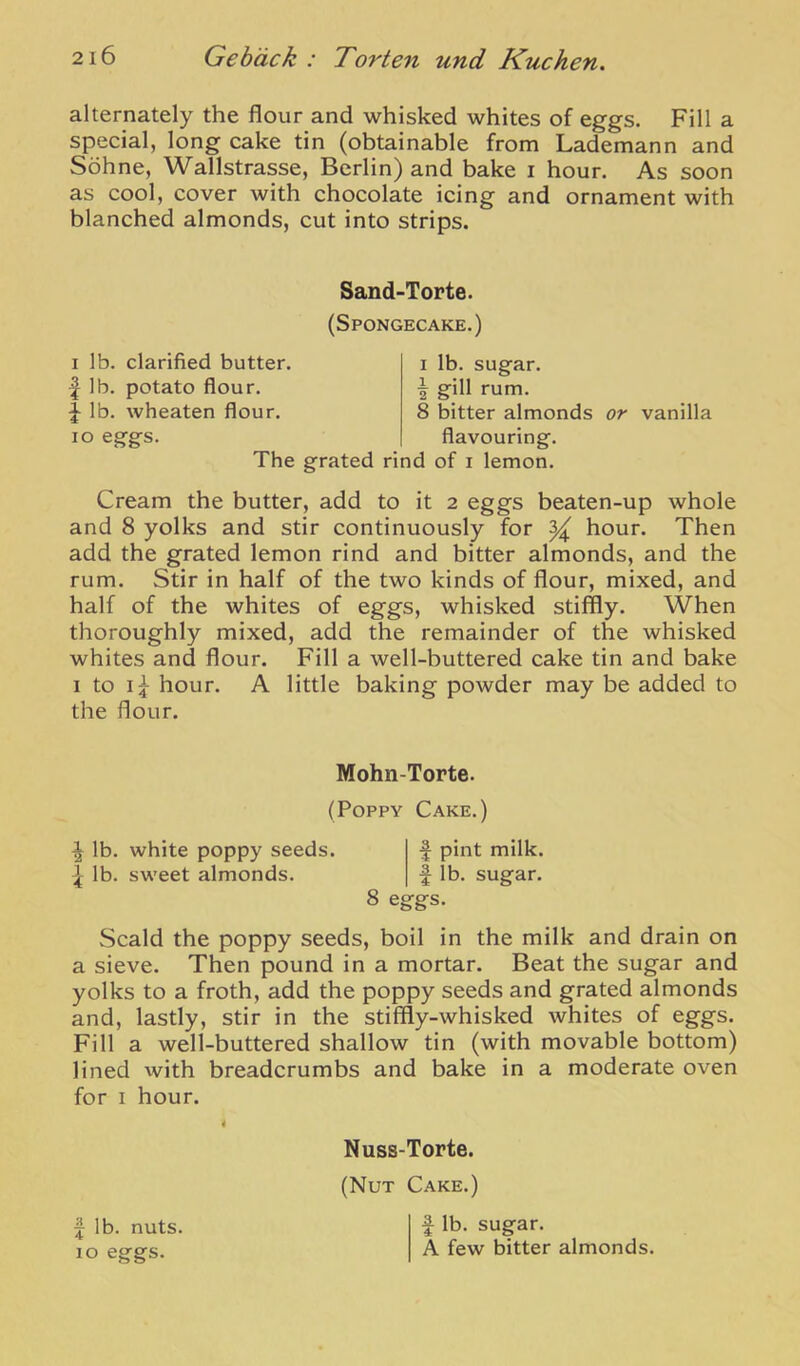 alternately the flour and whisked whites of eggs. Fill a special, long cake tin (obtainable from Lademann and Sohne, Wallstrasse, Berlin) and bake i hour. As soon as cool, cover with chocolate icing and ornament with blanched almonds, cut into strips. Sand-Torte. (Spongecake.) I lb. clarified butter. I lb. potato flour. ^ lb. wheaten flour, lo eggs. 1 lb. sugar. I gill rum, 8 bitter almonds flavouring. or vanilla The grated rind of i lemon. Cream the butter, add to it 2 eggs beaten-up whole and 8 yolks and stir continuously for ^ hour. Then add the grated lemon rind and bitter almonds, and the rum. Stir in half of the two kinds of flour, mixed, and half of the whites of eggs, whisked stiffly. When thoroughly mixed, add the remainder of the whisked whites and flour. Fill a well-buttered cake tin and bake I to hour, A little baking powder may be added to the flour. Mohn-Torte. (Poppy Cake.) ^ lb. white poppy seeds. f pint milk. ^ lb. sweet almonds, f lb. sugar. 8 eggs. Scald the poppy seeds, boil in the milk and drain on a sieve. Then pound in a mortar. Beat the sugar and yolks to a froth, add the poppy seeds and grated almonds and, lastly, stir in the stiffly-whisked whites of eggs. Fill a well-buttered shallow tin (with movable bottom) lined with breadcrumbs and bake in a moderate oven for I hour. I lb. nuts. 10 eggs. Nuss-Torte. (Nut Cake.) f lb. sugar. A few bitter almonds.