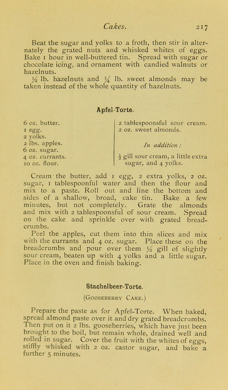 Beat the sugar and yolks to a froth, then stir in alter- nately the grated nuts and whisked whites of eggs. Bake i hour in well-buttered tin. Spread with sugar or chocolate icing, and ornament with candied walnuts or hazelnuts. ^ lb. hazelnuts and ^ lb. sweet almonds may be taken instead of the whole quantity of hazelnuts. 6 oz. butter. 1 egg. 2 j olks. 2 lbs. apples. 6 oz. sugar. 4 oz. currants. 10 oz. flour. Apfel-Torte. 2 tablespoonsful sour cream. 2 oz. sweet almonds. In addition: ^ gill sour cream, a little extra sugar, and 4 yolks. Cream the butter, add i egg, 2 extra yolks, 2 oz. sugar, I tablespoonful water and then the flour and mix to a paste. Roll out and line the bottom and sides of a shallow, broad, cake tin. Bake a few minutes, but not completely. Grate the almonds and mix with 2 tablespoonsful of sour cream. Spread on the cake and sprinkle over with grated bread- crumbs. Peel the apples, cut them into thin slices and mix with the currants and 4 oz. sugar. Place these on the breadcrumbs and pour over them ^ gill of slightly sour cream, beaten up with 4 yolks and a little sugar. Place in the oven and finish baking. Stachelbeer-Torte. (Gooseberry Cake.) Prepare the paste as for Apfel-Torte. When baked, spread almond paste over it and dry grated breadcrumbs. Then put on it 2 lbs. gooseberries, which have just been brought to the boil, but remain whole, drained well and rolled in sugar. Cover the fruit with the whites of eggs, stiffly whisked with 2 oz. castor sugar, and bake a further 5 minutes.