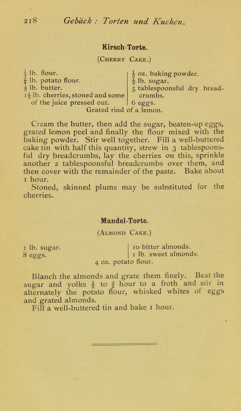 Kirsch-Torte. (Cherry Cake.) I lb. flour. lb. potato flour. ^ lb. butter. li lb. cherries, stoned and some ^ oz. baking powder, f Ib. sugar. 5 tablespoonsful dry bread- crumbs. 6 eggs. of the juice pressed out. Grated rind of a lemon. Cream the butter, then add the sugar, beaten-up eggs, grated lemon peel and finally the flour mixed with the baking powder. Stir well together. Fill a well-buttered cake tin with half this quantity, strew in 3 tablespoons- ful dry breadcrumbs, lay the cherries on this, sprinkle another 2 tablespoonsful breadcrumbs over them, and then cover with the remainder of the paste. Bake about I hour. Stoned, skinned plums may be substituted for the cherries. Blanch the almonds and grate them finely. Beat the sugar and yolks 2^ to f hour to a froth and stir in alternately the potato flour, whisked whites of eggs and grated almonds. Fill a well-buttered tin and bake i hour. Mandel-Torte. (Almond Cake.) I lb. sugar. 8 eggs. 10 bitter almonds. I lb. sweet almonds. 4 oz. potato flour.