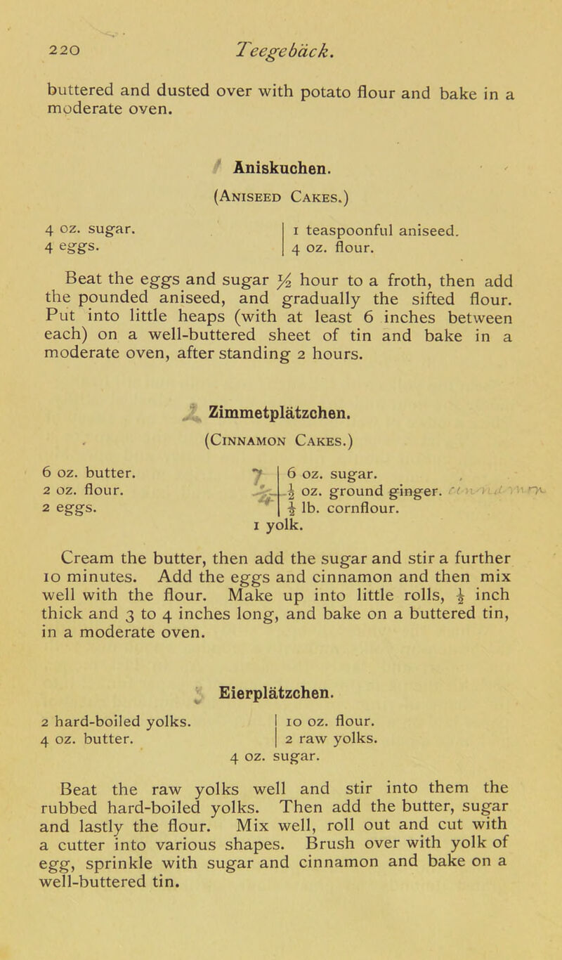 buttered and dusted over with potato flour and bake in a moderate oven. / Aniskuchen. (Aniseed Cakes.) 4 oz. sugar. i teaspoonful aniseed. 4 4 oz. flour. Beat the eggs and sugar hour to a froth, then add the pounded aniseed, and gradually the sifted flour. Put into little heaps (with at least 6 inches between each) on a well-buttered sheet of tin and bake in a moderate oven, after standing 2 hours. 6 oz. butter. 2 oz. flour. 2 eggs. ^ Zimmetplatzchen. (Cinnamon Cakes.) 6 oz. sugar. -I oz. ground ginger. •) u nv \ lb. cornflour. I yolk. Cream the butter, then add the sugar and stir a further 10 minutes. Add the eggs and cinnamon and then mix well with the flour. Make up into little rolls, 5 inch thick and 3 to 4 inches long, and bake on a buttered tin, in a moderate oven. ^. Eierplatzchen. 2 hard-boiled yolks. I 10 oz. flour. 4 oz. butter. | 2 raw yolks. 4 oz. sugar. Beat the raw yolks well and stir into them the rubbed hard-boiled yolks. Then add the butter, sugar and lastly the flour. Mix well, roll out and cut with a cutter into various shapes. Brush over with yolk of egg, sprinkle with sugar and cinnamon and bake on a well-buttered tin.