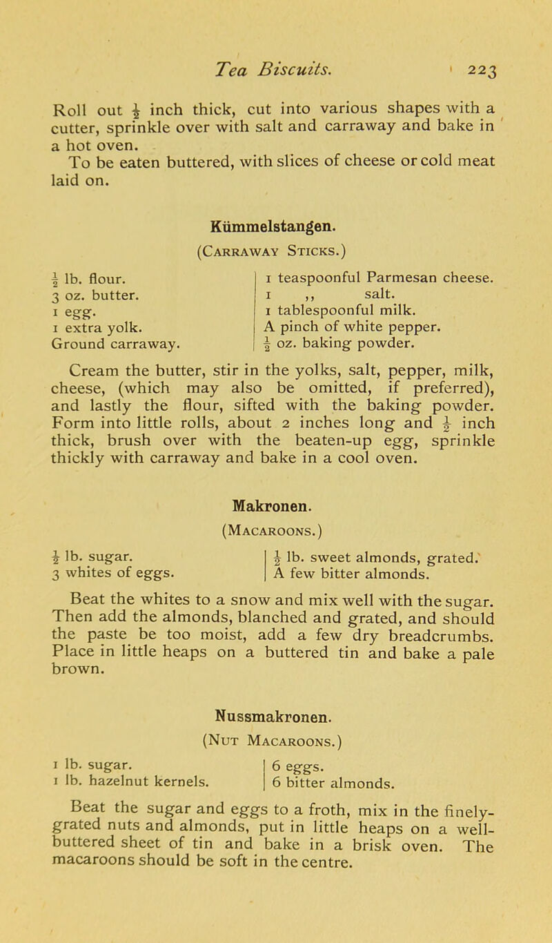 Roll out ^ inch thick, cut into various shapes with a ^ cutter, sprinkle over with salt and carraway and bake in ' a hot oven. To be eaten buttered, with slices of cheese or cold meat laid on. Ktimmelstangen. (Carraway Sticks.) ^ lb. flour. 3 oz. butter. I egg. I extra yolk. Ground carraway. I teaspoonful Parmesan cheese. I ,, salt. 1 tablespoonful milk. A pinch of white pepper. ^ oz. baking powder. Cream the butter, stir in the yolks, salt, pepper, milk, cheese, (which may also be omitted, if preferred), and lastly the flour, sifted with the baking powder. Form into little rolls, about 2 inches long and ^ inch thick, brush over with the beaten-up egg, sprinkle thickly with carraway and bake in a cool oven. Makronen. (Macaroons.) i lb. sugar. ^ lb. sweet almonds, grated.' 3 whites of eggs. A few bitter almonds. Beat the whites to a snow and mix well with the sugar. Then add the almonds, blanched and grated, and should the paste be too moist, add a few dry breadcrumbs. Place in little heaps on a buttered tin and bake a pale brown. Nussmakronen. (Nut Macaroons.) I lb. sugar. 6 eggs. I lb. hazelnut kernels. 6 bitter almonds. Beat the sugar and eggs to a froth, mix in the finely- grated nuts and almonds, put in little heaps on a well- buttered sheet of tin and bake in a brisk oven. The macaroons should be soft in the centre.