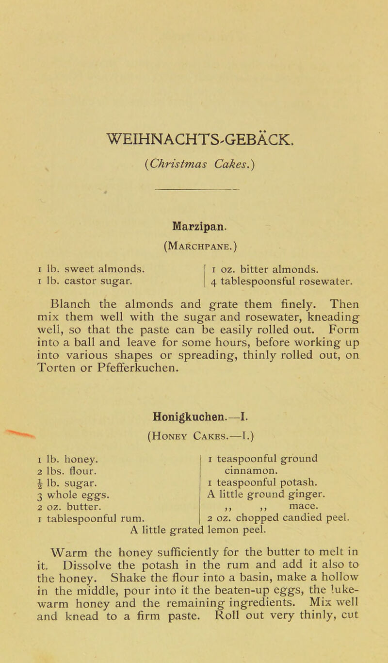 WEIHNACHTS^GEBACK. {Christmas Cakes.) Marzipan. (Marchpane.) I lb. sweet almonds. i oz. bitter almonds. I lb. castor sugar. 4 tablespoonsful rosewater. Blanch the almonds and grate them finely. Then mix them well with the sugar and rosewater, kneading well, so that the paste can be easily rolled out. Form into a ball and leave for some hours, before working up into various shapes or spreading, thinly rolled out, on Torten or Pfefferkuchen. Honigkuchen.—I. (Honey Cakes.—I.) lb. honey, lbs. flour, lb. sugar. whole eggs, oz. butter, tablespoonful rum. A little grated lemon peel. I teaspoonful ground cinnamon. 1 teaspoonful potash. A little ground ginger. ,, ,, mace. 2 oz. chopped candied peel. Warm the honey sufficiently for the butter to melt in it. Dissolve the potash in the rum and add it also to the honey. Shake the flour into a basin, make a hollow in the middle, pour into it the beaten-up eggs, the luke- warm honey and the remaining ingredients. Mix well and knead to a firm paste. Roll out very thinly, cut