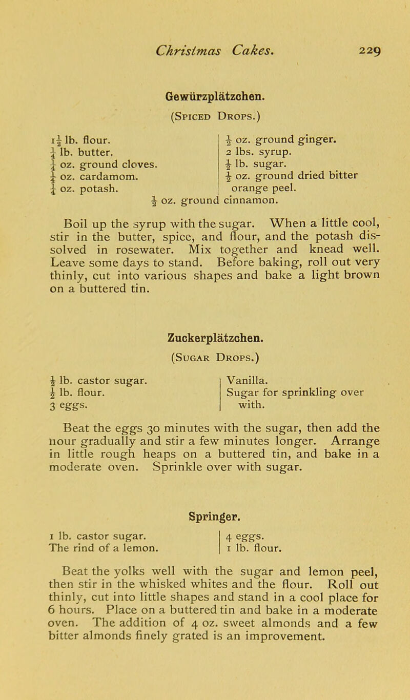 GewuFzplatzohen. (Spiced Drops.) lb. flour. \ lb. butter. ^ oz. ground ginger. 2 lbs. syrup. ^ lb. sugar. ^ oz. ground dried bitter orange peel. oz. ground cinnamon. Boil up the syrup with the sugar. When a little cool, stir in the butter, spice, and flour, and the potash dis- solved in rosewater. Mix together and knead well. Leave some days to stand. Before baking, roll out very thinly, cut into various shapes and bake a light brown on a buttered tin. Beat the eggs 30 minutes with the sugar, then add the Hour gradually and stir a few minutes longer. Arrange in little rough heaps on a buttered tin, and bake in a moderate oven. Sprinkle over with sugar. Beat the yolks well with the sugar and lemon peel, then stir in the whisked whites and the flour. Roll out thinly, cut into little shapes and stand in a cool place for 6 hours. Place on a buttered tin and bake in a moderate oven. The addition of 4 oz. sweet almonds and a few bitter almonds finely grated is an improvement. Znckerplatzchen. (Sugar Drops.) ^ lb. castor sugar. J lb. flour. 3 eggs. Vanilla. Sugar for sprinkling over with. Springer. 1 lb. castor sugar. The rind of a lemon. 4 eggs. I lb. flour.