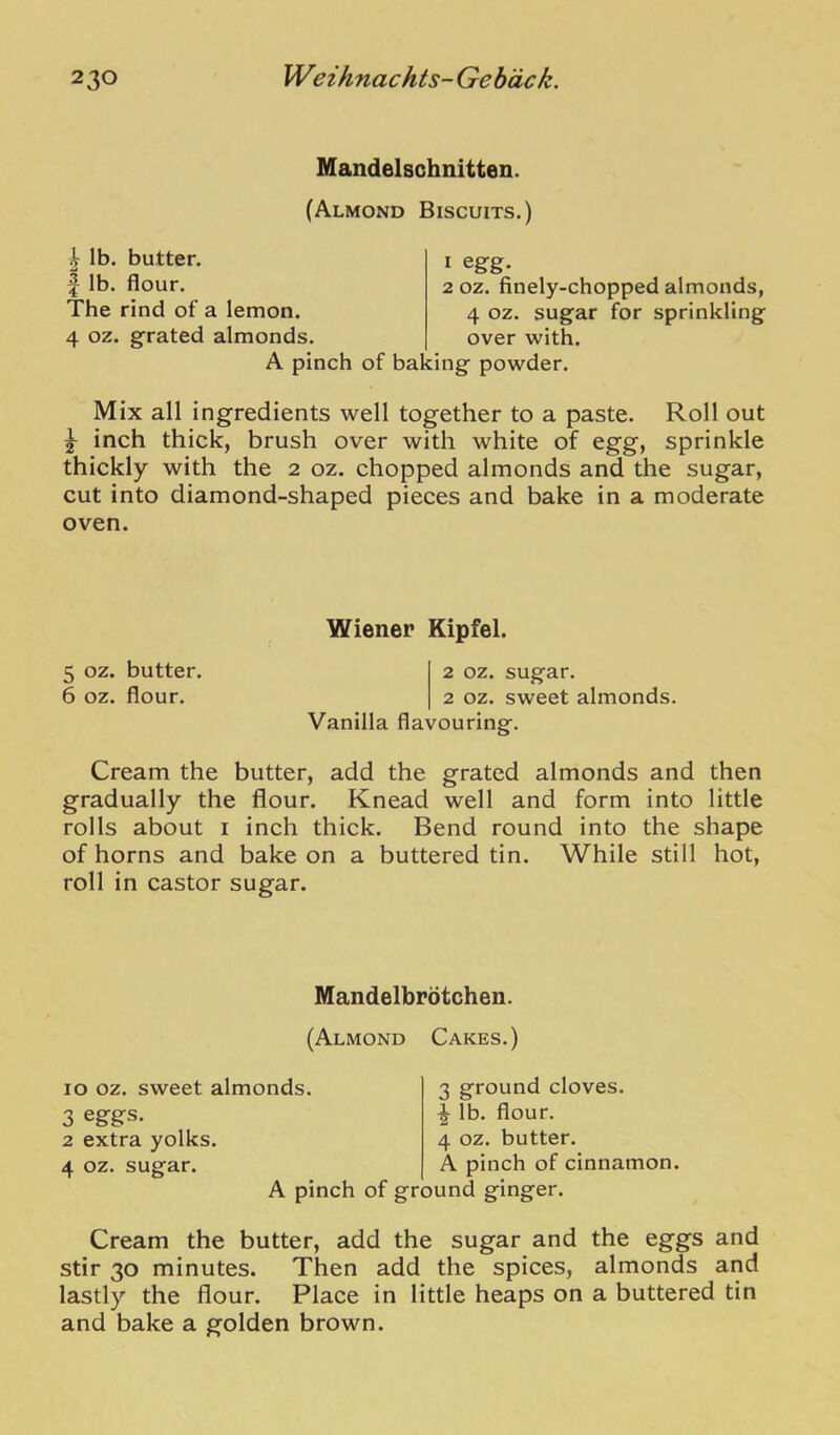 Mandelschnitten. (Almond Biscuits.) ^ lb. butter. I lb. flour. The rind of a lemon. 4 oz. grated almonds. 1 egg. 2 OZ. finely-chopped almonds, 4 oz. sugar for sprinkling over with. A pinch of baking powder. Mix all ingredients well together to a paste. Roll out ^ inch thick, brush over with white of egg, sprinkle thickly with the 2 oz. chopped almonds and the sugar, cut into diamond-shaped pieces and bake in a moderate oven. Wiener Kipfel. 5 oz. butter. 2 oz. sugar. 6 oz. flour. 2 oz. sweet almonds. Vanilla flavouring. Cream the butter, add the grated almonds and then gradually the flour. Knead well and form into little rolls about i inch thick. Bend round into the shape of horns and bake on a buttered tin. While still hot, roll in castor sugar. Mandelbrdtchen. (Almond Cakes.) lo oz. sweet almonds 3 eggs. 2 extra yolks. 4 oz. sugar. 3 ground cloves. ^ lb. flour. 4 oz. butter. A pinch of cinnamon. A pinch of ground ginger. Cream the butter, add the sugar and the eggs and stir 30 minutes. Then add the spices, almonds and lastly the flour. Place in little heaps on a buttered tin and bake a golden brown.