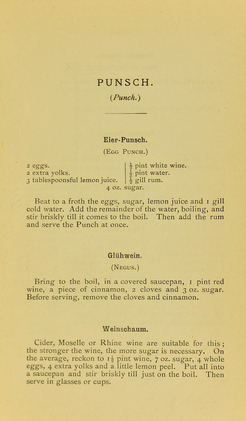 PUNSCH. {Punch.) Eier-Punsch. (Egg Punch.) 2 eggs. 2 extra yolks. 3 tablespoonsful lemon juice. 4 oz. sugar. pint white wine. ^ pint water. + gill rum. Beat to a froth the eggs, sugar, lemon juice and i gill cold water. Add the remainder of the water, boiling, and stir briskly till it comes to the boil. Then add the rum and serve the Punch at once. Bring to the boil, in a covered saucepan, i pint red wine, a piece of cinnamon, 2 cloves and 3 oz. sugar. Before serving, remove the cloves and cinnamon. Cider, Moselle or Rhine wine are suitable for this ; the stronger the wine, the more sugar is necessary. On the average, reckon to pint wine, 7 oz. sugar, 4 whole eggs, 4 extra yolks and a little lemon peel. Put all into a saucepan and stir briskly till just on the boil. Then serve in glasses or cups. Gliihwein. (Negus.) Weinschaum.