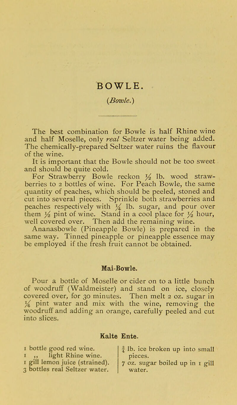 BOWLE. {Bowie.) The best combination for Bowie is half Rhine wine and half Moselle, only real Seltzer water being added. The chemically-prepared Seltzer water ruins the flavour of the wine. It is important that the Bowie should not be too sweet and should be quite cold. For Strawberry Bowie reckon ^ lb. wood straw- berries to 2 bottles of wine. For Peach Bowie, the same quantity of peaches, which should be peeled, stoned and cut into several pieces. Sprinkle both strawberries and peaches respectively with ^ lb. sugar, and pour over them pint of wine. Stand in a cool place for ^ hour, well covered over. Then add the remaining wine. Ananasbowle (Pineapple Bowie) is prepared in the same way. Tinned pineapple or pineapple essence may be employed if the fresh fruit cannot be obtained. Mai-Bowle. Pour a bottle of Moselle or cider on to a little bunch of woodruff (Waldmeister) and stand on ice, closely covered over, for 30 minutes. Then melt 2 oz. sugar in y pint water and mix with the wine, removing the woodruff and adding an orange, carefully peeled and cut into slices. Kalte I bottle good red wine. I ,, light Rhine wine. I gill lemon juice (strained). 3 bottles real Seltzer water. Ente. j lb. ice broken up into small pieces. 7 oz. sugar boiled up in i gill water.