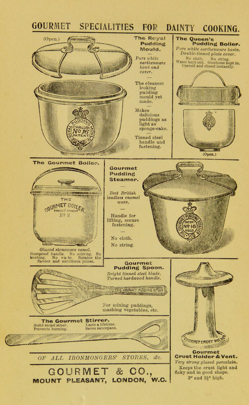 GOURMET SPECIALITIES FOR DAINTY COOKING. TSio Royal Puddling The Queen’s Pudding Boiler. Mould, Pure white earthenware baein. iJoublc-linnedplate cover. Pure while earthenware bowl, and cover. The cleanest, looking pudding mould yet made. No cloth. No strinR. o ater kept out. Goodneas kept in. Opened and cloeed inetantly. Makes delicious puddings as light as sponge-cake. Tinned steel handle and fastening. (Open.) The Gourmet Stirrer. Solid nickel silver. Lasts a lifetime. Prevents burning. Saves saucepans. OF ALL IRONMONGERS’ STORES, dx. The Gourmet Boiler. | Gourmet Pudding Steamer. Best British leadless enamel toare. Handle for lifting, secure fastening. Qlazed stoneware vessel. ItUBtproof handle. No stirring. No burning. No wa te. Retains the flavour and nutritious juices. No cloth. No string. Gourmet Pudding Spoon. Bright tinned steel blade. Turned hardwood handle. Nor mixing puddings, mashing vegetables, etc. GOURMET & CO., MOUNT PLEASANT, LONDON, W.C. Very strong glazed porcelain. Keeps the crust light and fluky and in good shape. 3 and 24“ high.