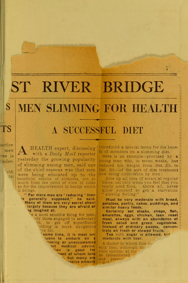 ST RIVER BRIDGE S MEN SLIMMING FOR HEALTH \ TS A SUCCESSFUL DIET uctice men :ie3 is V'nder- 'eld. ist A HEALTH expert, discussing with a Daily Mail reporter yesterday the growing popularity of slimming among men, said one of the chief reasons was that men were being educated up to the beneficial results of slimness, not so much from the point of view of looks as for the improvement In health w'hich it brings. Far more men are ‘ reducing ’ than <8 generally supposed,” he said. Many of them are very secret about largely because they are afraid of ^g laughed at. 's a most sensible thing for men, 'rly those engaged in sedentary ns, to get off superfluous 'othing is more dangerous 've fat. same time, it is most un- lyone to embark on a nming or unaccustomed lut medical advice. *ion is good for •nost of whom take but many are '“ssive amount introduced a special menu for the bene- fit of members bn a slimming diet. Here is an example—provided by a young man who, in seven weeks, has reduced his weight from 16st. 21b. to list. 31b.—of the sort of diet treatment now being undertaken by men: Give up all idea of meals at regular times: eat only when you feel that you really need food. Above all, never “ allow yourself to get - a starvation “ sinking feeling. Must be very moderate with bread, potatoes, pastry, cakes, puddings, and similar heavy foods. Certainly eat steaks, chops, fish, omelettes, eggs, chicken, lean roast meat, always with an abundance of fresh salad and green vegetables. Instead of ordinary sweets, concen- trate on fresh or stewed fruits. Tea with sugar is allowed, bi>+ moderate with beer. A doctor to whom this di- said that, although thh sible system, at the be remembered -b one ’ person