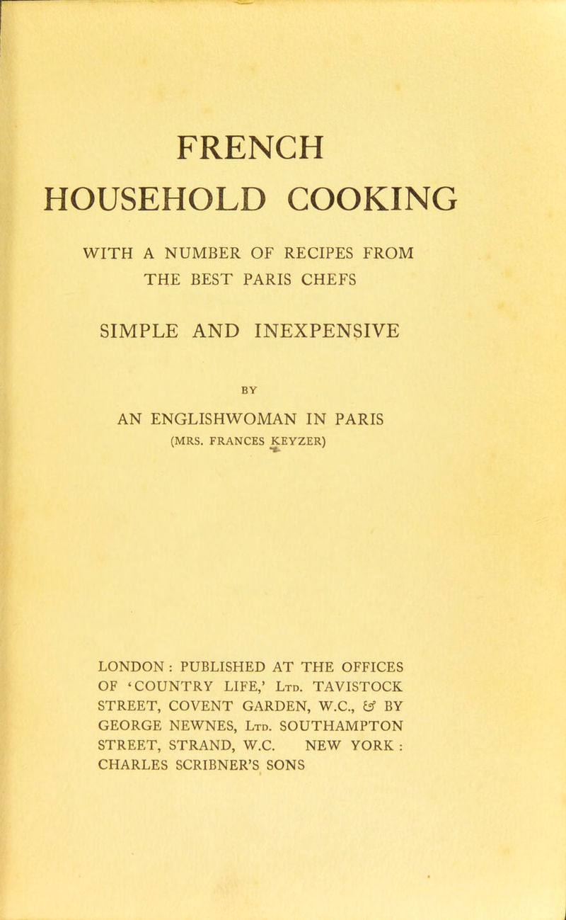 FRENCH HOUSEHOLD COOKING WITH A NUMBER OF RECIPES FROM THE BEST PARIS CHEFS SIMPLE AND INEXPENSIVE BY AN ENGLISHWOMAN IN PARIS (MRS. FRANCES KEYZER) LONDON : PUBLISHED AT THE OFFICES OF ‘COUNTRY LIFE,’ Ltd. TAVISTOCK STREET, COVENT GARDEN, W.C., Csf BY GEORGE NEWNES, Ltd. SOUTHAMPTON STREET, STRAND, W.C. NEW YORK : CHARLES SCRIBNER’S SONS I