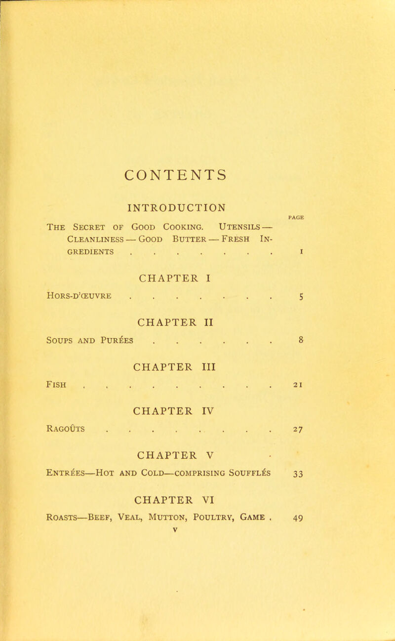 CONTENTS INTRODUCTION PAGE The Secret of Good Cooking. Utensils — Cleanliness — Good Butter — Fresh In- gredients i CHAPTER I Hors-d’ceuvre 5 CHAPTER II Soups and Purees 8 CHAPTER III Fish 21 CHAPTER IV Ragouts 27 CHAPTER V Entrees—Hot and Cold—comprising Souffles 33 CHAPTER VI Roasts—Beef, Veal, Mutton, Poultry, Game . 49