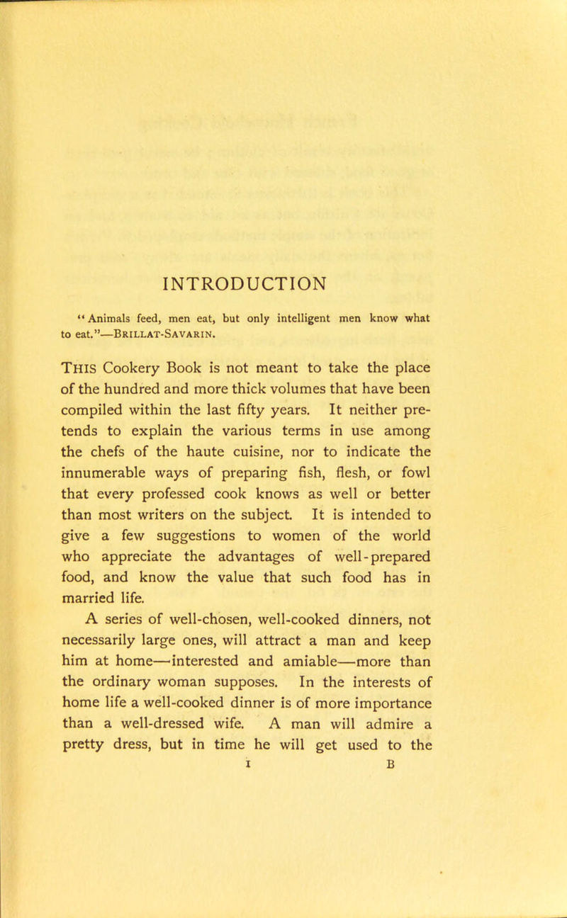 INTRODUCTION “ Animals feed, men eat, but only intelligent men know what to eat.”—Brillat-Savarin. This Cookery Book is not meant to take the place of the hundred and more thick volumes that have been compiled within the last fifty years. It neither pre- tends to explain the various terms in use among the chefs of the haute cuisine, nor to indicate the innumerable ways of preparing fish, flesh, or fowl that every professed cook knows as well or better than most writers on the subject It is intended to give a few suggestions to women of the world who appreciate the advantages of well-prepared food, and know the value that such food has in married life. A series of well-chosen, well-cooked dinners, not necessarily large ones, will attract a man and keep him at home—'interested and amiable—more than the ordinary woman supposes. In the interests of home life a well-cooked dinner is of more importance than a well-dressed wife. A man will admire a pretty dress, but in time he will get used to the