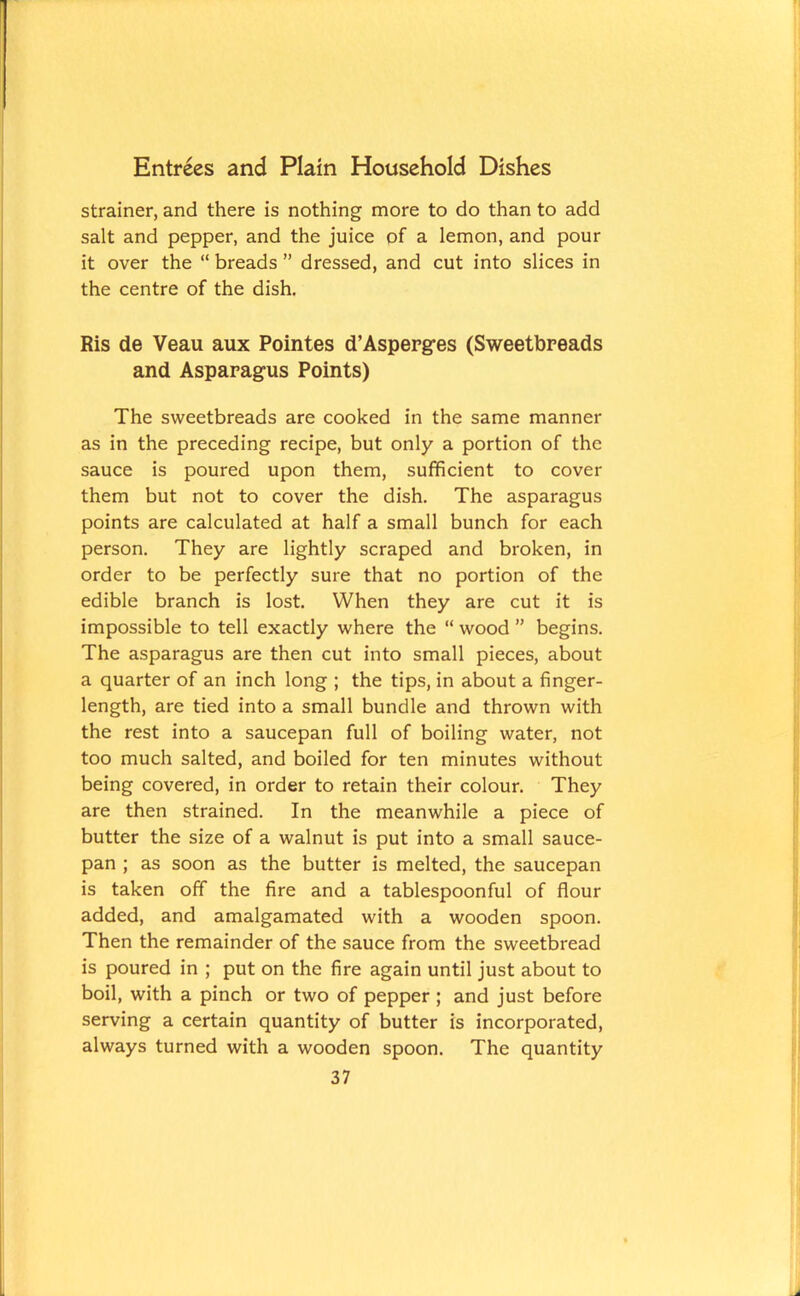strainer, and there is nothing more to do than to add salt and pepper, and the juice of a lemon, and pour it over the “ breads ” dressed, and cut into slices in the centre of the dish. Ris de Veau aux Pointes d’Asperges (Sweetbreads and Asparagus Points) The sweetbreads are cooked in the same manner as in the preceding recipe, but only a portion of the sauce is poured upon them, sufficient to cover them but not to cover the dish. The asparagus points are calculated at half a small bunch for each person. They are lightly scraped and broken, in order to be perfectly sure that no portion of the edible branch is lost. When they are cut it is impossible to tell exactly where the “ wood ” begins. The asparagus are then cut into small pieces, about a quarter of an inch long ; the tips, in about a finger- length, are tied into a small bundle and thrown with the rest into a saucepan full of boiling water, not too much salted, and boiled for ten minutes without being covered, in order to retain their colour. They are then strained. In the meanwhile a piece of butter the size of a walnut is put into a small sauce- pan ; as soon as the butter is melted, the saucepan is taken off the fire and a tablespoonful of flour added, and amalgamated with a wooden spoon. Then the remainder of the sauce from the sweetbread is poured in ; put on the fire again until just about to boil, with a pinch or two of pepper ; and just before serving a certain quantity of butter is incorporated, always turned with a wooden spoon. The quantity