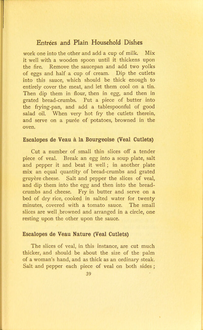 work one into the other and add a cup of milk. Mix it well with a wooden spoon until it thickens upon the fire. Remove the saucepan and add two yolks of eggs and half a cup of cream. Dip the cutlets into this sauce, which should be thick enough to entirely cover the meat, and let them cool on a tin. Then dip them in flour, then in egg, and then in grated bread-crumbs. Put a piece of butter into the frying-pan, and add a tablespoonful of good salad oil. When very hot fry the cutlets therein, and serve on a pur£e of potatoes, browned in the oven. Escalopes de Veau a la Bourgeoise (Veal Cutlets) Cut a number of small thin slices off a tender piece of veal. Break an egg into a soup plate, salt and pepper it and beat it well ; in another plate mix an equal quantity of bread-crumbs and grated gruy&re cheese. Salt and pepper the slices of veal, and dip them into the egg and then into the bread- crumbs and cheese. Fry in butter and serve on a bed of dry rice, cooked in salted water for twenty minutes, covered with a tomato sauce. The small slices are well browned and arranged in a circle, one resting upon the other upon the sauce. Escalopes de Veau Nature (Veal Cutlets) The slices of veal, in this instance, are cut much thicker, and should be about the size of the palm of a woman’s hand, and as thick as an ordinary steak. Salt and pepper each piece of veal on both sides ;