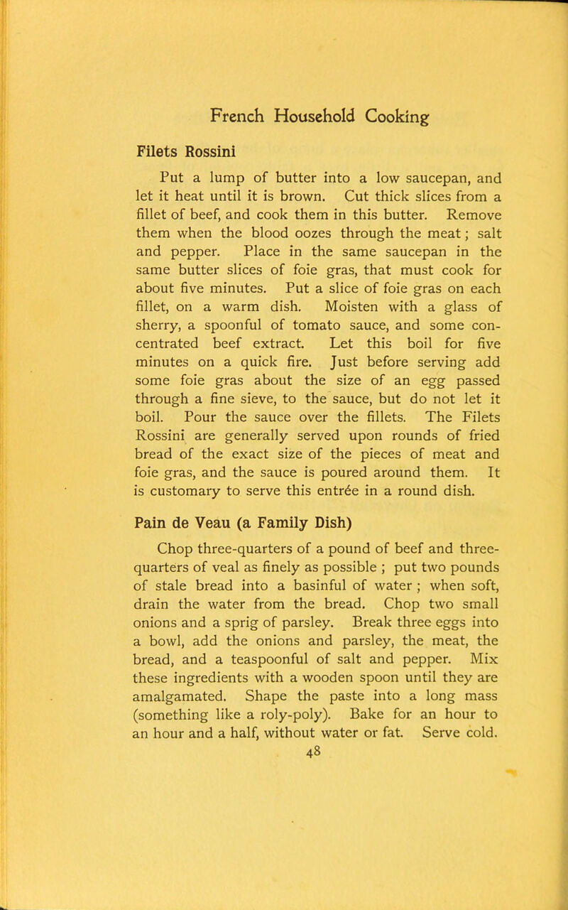 Filets Rossini Put a lump of butter into a low saucepan, and let it heat until it is brown. Cut thick slices from a fillet of beef, and cook them in this butter. Remove them when the blood oozes through the meat; salt and pepper. Place in the same saucepan in the same butter slices of foie gras, that must cook for about five minutes. Put a slice of foie gras on each fillet, on a warm dish. Moisten with a glass of sherry, a spoonful of tomato sauce, and some con- centrated beef extract. Let this boil for five minutes on a quick fire. Just before serving add some foie gras about the size of an egg passed through a fine sieve, to the sauce, but do not let it boil. Pour the sauce over the fillets. The Filets Rossini are generally served upon rounds of fried bread of the exact size of the pieces of meat and foie gras, and the sauce is poured around them. It is customary to serve this entree in a round dish. Pain de Veau (a Family Dish) Chop three-quarters of a pound of beef and three- quarters of veal as finely as possible ; put two pounds of stale bread into a basinful of water ; when soft, drain the water from the bread. Chop two small onions and a sprig of parsley. Break three eggs into a bowl, add the onions and parsley, the meat, the bread, and a teaspoonful of salt and pepper. Mix these ingredients with a wooden spoon until they are amalgamated. Shape the paste into a long mass (something like a roly-poly). Bake for an hour to an hour and a half, without water or fat. Serve cold.