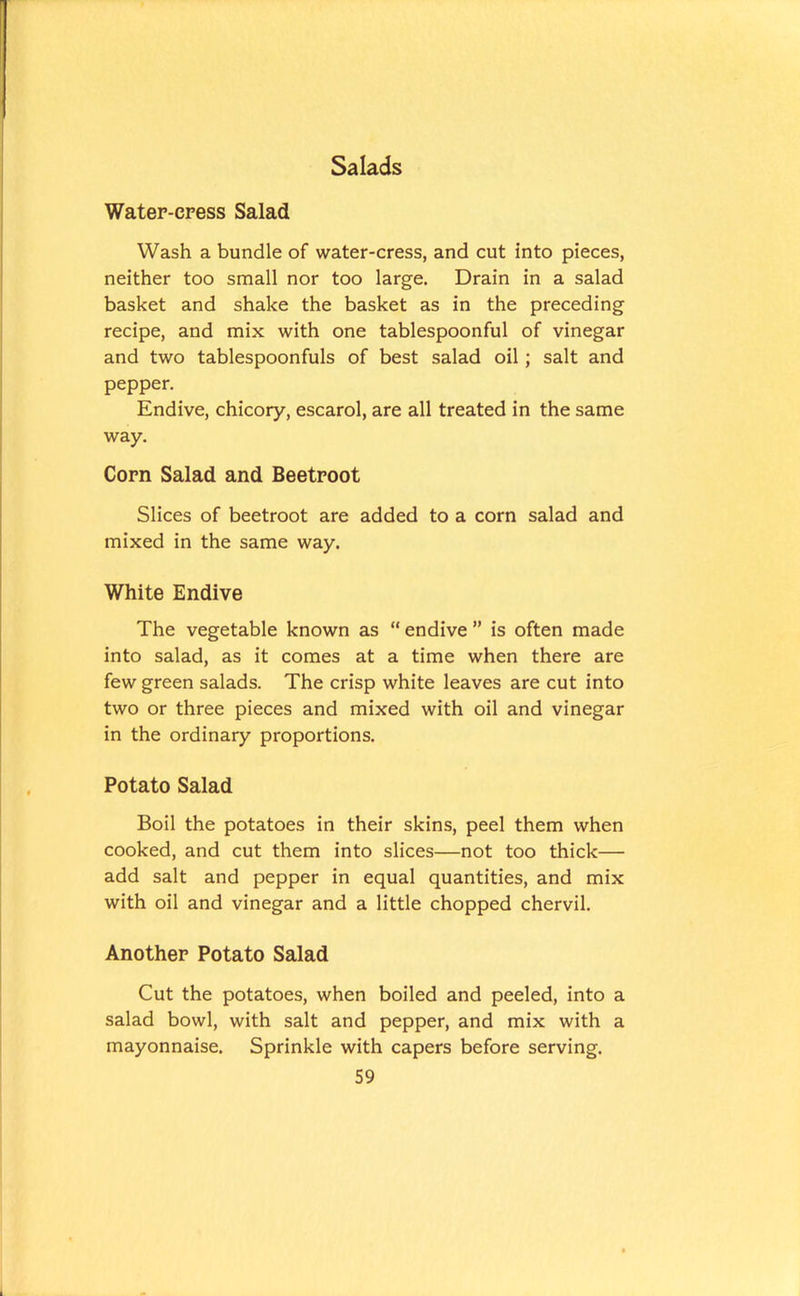 Water-cress Salad Wash a bundle of water-cress, and cut into pieces, neither too small nor too large. Drain in a salad basket and shake the basket as in the preceding recipe, and mix with one tablespoonful of vinegar and two tablespoonfuls of best salad oil; salt and pepper. Endive, chicory, escarol, are all treated in the same way. Corn Salad and Beetroot Slices of beetroot are added to a corn salad and mixed in the same way. White Endive The vegetable known as “ endive ” is often made into salad, as it comes at a time when there are few green salads. The crisp white leaves are cut into two or three pieces and mixed with oil and vinegar in the ordinary proportions. Potato Salad Boil the potatoes in their skins, peel them when cooked, and cut them into slices—not too thick— add salt and pepper in equal quantities, and mix with oil and vinegar and a little chopped chervil. Another Potato Salad Cut the potatoes, when boiled and peeled, into a salad bowl, with salt and pepper, and mix with a mayonnaise. Sprinkle with capers before serving.