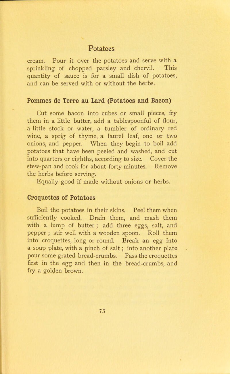 cream. Pour it over the potatoes and serve with a sprinkling of chopped parsley and chervil. This quantity of sauce is for a small dish of potatoes, and can be served with or without the herbs. Pommes de Terre au Lard (Potatoes and Bacon) Cut some bacon into cubes or small pieces, fry them in a little butter, add a tablespoonful of flour, a little stock or water, a tumbler of ordinary red wine, a sprig of thyme, a laurel leaf, one or two onions, and pepper. When they begin to boil add potatoes that have been peeled and washed, and cut into quarters or eighths, according to size. Cover the stew-pan and cook for about forty minutes. Remove the herbs before serving. Equally good if made without onions or herbs. Croquettes of Potatoes Boil the potatoes in their skins. Peel them when sufficiently cooked. Drain them, and mash them with a lump of butter ; add three eggs, salt, and pepper ; stir well with a wooden spoon. Roll them into croquettes, long or round. Break an egg into a soup plate, with a pinch of salt; into another plate pour some grated bread-crumbs. Pass the croquettes first in the egg and then in the bread-crumbs, and fry a golden brown.