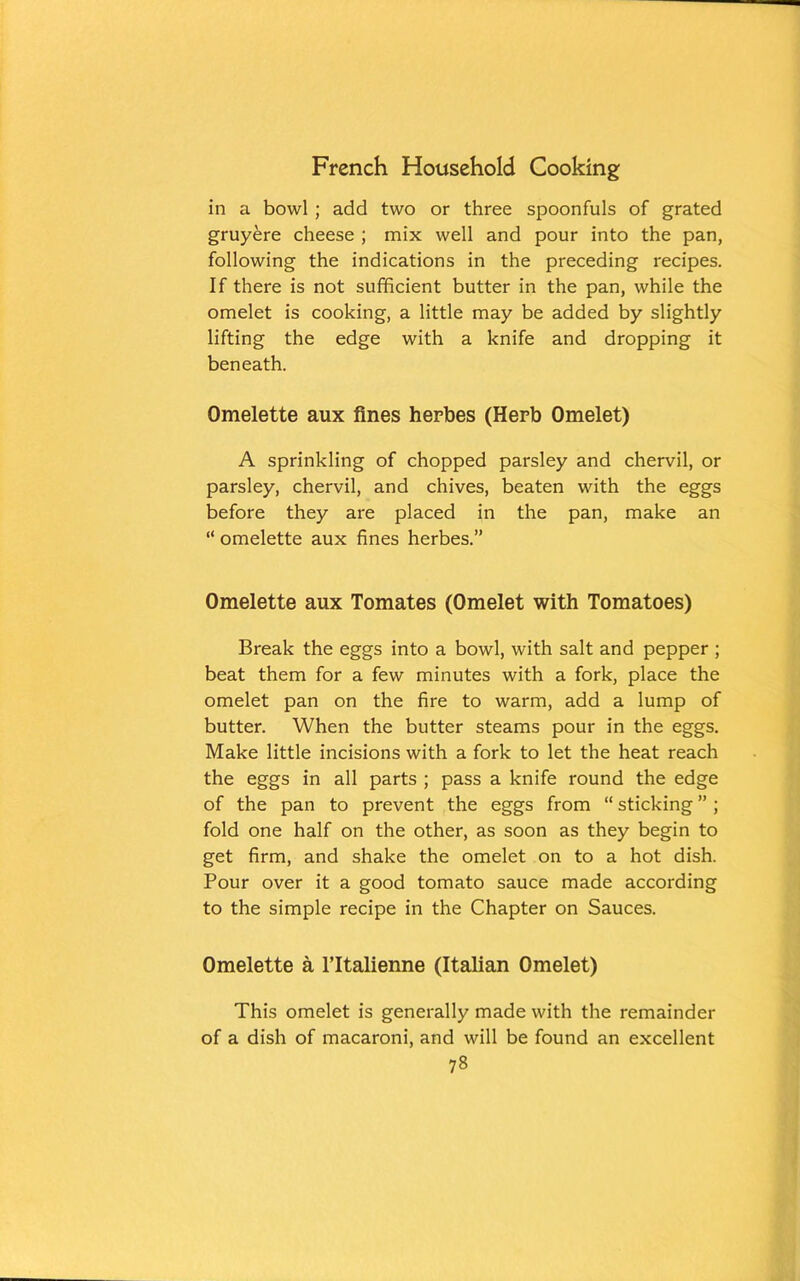 in a bowl ; add two or three spoonfuls of grated gruyere cheese ; mix well and pour into the pan, following the indications in the preceding recipes. If there is not sufficient butter in the pan, while the omelet is cooking, a little may be added by slightly lifting the edge with a knife and dropping it beneath. Omelette aux fines herbes (Herb Omelet) A sprinkling of chopped parsley and chervil, or parsley, chervil, and chives, beaten with the eggs before they are placed in the pan, make an “ omelette aux fines herbes.” Omelette aux Tomates (Omelet with Tomatoes) Break the eggs into a bowl, with salt and pepper ; beat them for a few minutes with a fork, place the omelet pan on the fire to warm, add a lump of butter. When the butter steams pour in the eggs. Make little incisions with a fork to let the heat reach the eggs in all parts ; pass a knife round the edge of the pan to prevent the eggs from “ sticking ” ; fold one half on the other, as soon as they begin to get firm, and shake the omelet on to a hot dish. Pour over it a good tomato sauce made according to the simple recipe in the Chapter on Sauces. Omelette a ITtalienne (Italian Omelet) This omelet is generally made with the remainder of a dish of macaroni, and will be found an excellent