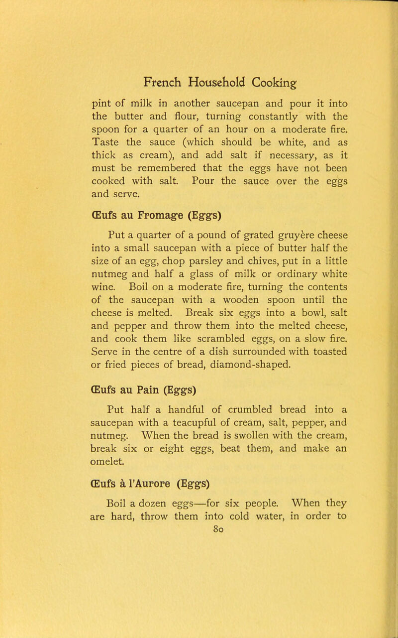 pint of milk in another saucepan and pour it into the butter and flour, turning constantly with the spoon for a quarter of an hour on a moderate fire. Taste the sauce (which should be white, and as thick as cream), and add salt if necessary, as it must be remembered that the eggs have not been cooked with salt. Pour the sauce over the eggs and serve. (Eufs au Frontage (Eggs) Put a quarter of a pound of grated gruyere cheese into a small saucepan with a piece of butter half the size of an egg, chop parsley and chives, put in a little nutmeg and half a glass of milk or ordinary white wine. Boil on a moderate fire, turning the contents of the saucepan with a wooden spoon until the cheese is melted. Break six eggs into a bowl, salt and pepper and throw them into the melted cheese, and cook them like scrambled eggs, on a slow fire. Serve in the centre of a dish surrounded with toasted or fried pieces of bread, diamond-shaped. (Eufs au Pain (Eggs) Put half a handful of crumbled bread into a saucepan with a teacupful of cream, salt, pepper, and nutmeg. When the bread is swollen with the cream, break six or eight eggs, beat them, and make an omelet. (Eufs a PAurope (Eggs) Boil a dozen eggs—for six people. When they are hard, throw them into cold water, in order to