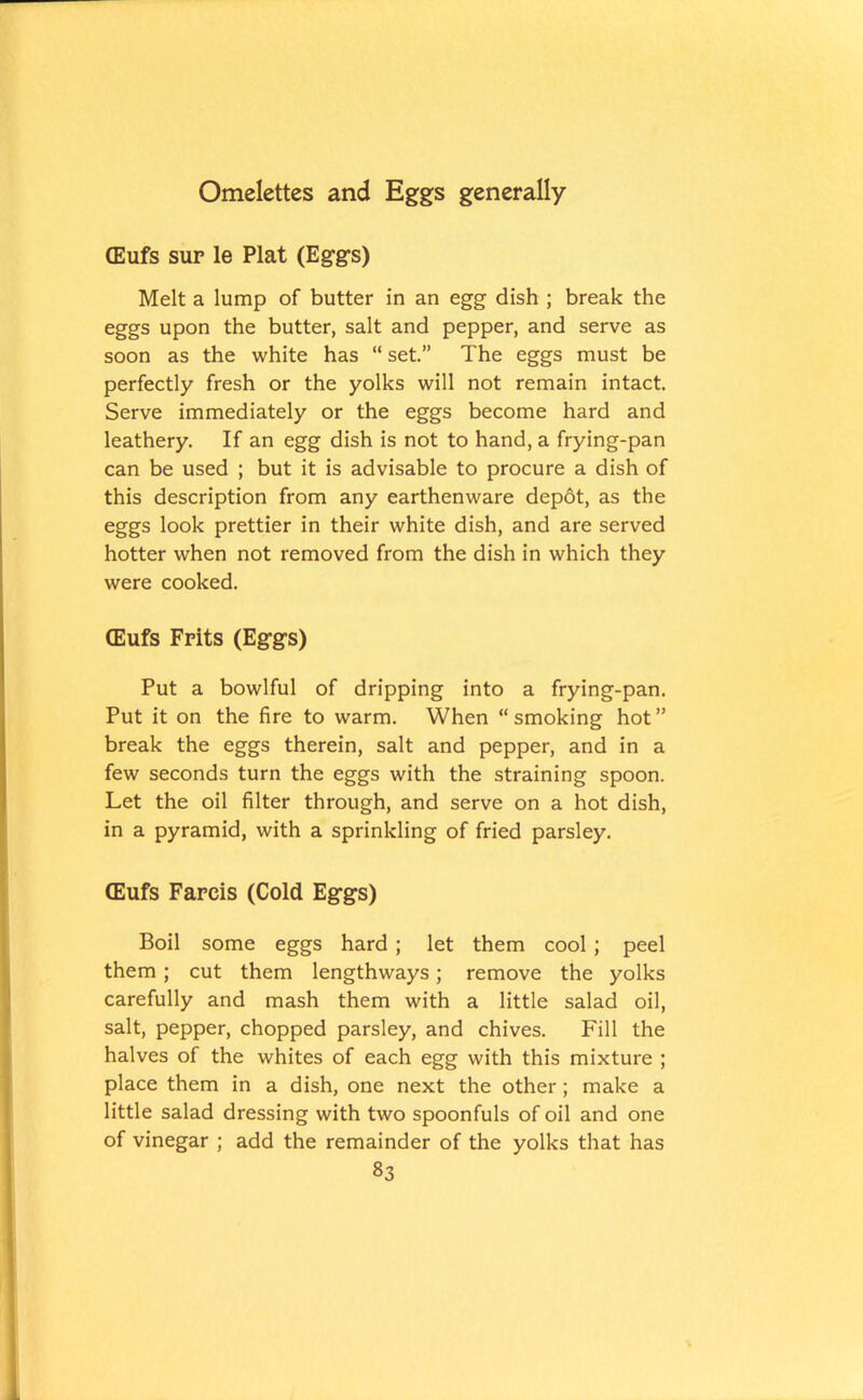 (Eufs sur le Plat (Eggs) Melt a lump of butter in an egg dish ; break the eggs upon the butter, salt and pepper, and serve as soon as the white has “ set.” The eggs must be perfectly fresh or the yolks will not remain intact. Serve immediately or the eggs become hard and leathery. If an egg dish is not to hand, a frying-pan can be used ; but it is advisable to procure a dish of this description from any earthenware depot, as the eggs look prettier in their white dish, and are served hotter when not removed from the dish in which they were cooked. (Eufs Frits (Eggs) Put a bowlful of dripping into a frying-pan. Put it on the fire to warm. When “smoking hot” break the eggs therein, salt and pepper, and in a few seconds turn the eggs with the straining spoon. Let the oil filter through, and serve on a hot dish, in a pyramid, with a sprinkling of fried parsley. (Eufs Farcis (Cold Eggs) Boil some eggs hard ; let them cool; peel them; cut them lengthways; remove the yolks carefully and mash them with a little salad oil, salt, pepper, chopped parsley, and chives. Fill the halves of the whites of each egg with this mixture ; place them in a dish, one next the other; make a little salad dressing with two spoonfuls of oil and one of vinegar ; add the remainder of the yolks that has