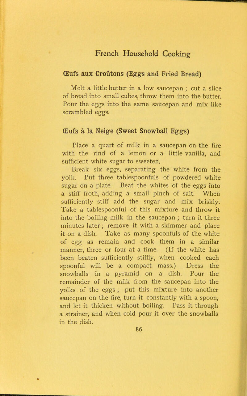 CEufs aux Croutons (Eggs and Fried Bread) Melt a little butter in a low saucepan ; cut a slice of bread into small cubes, throw them into the butter. Pour the eggs into the same saucepan and mix like scrambled eggs. CEufs a la Neige (Sweet Snowball Eggs) Place a quart of milk in a saucepan on the fire with the rind of a lemon or a little vanilla, and sufficient white sugar to sweeten. Break six eggs, separating the white from the yolk. Put three tablespoonfuls of powdered white sugar on a plate. Beat the whites of the eggs into a stiff froth, adding a small pinch of salt. When sufficiently stiff add the sugar and mix briskly. Take a tablespoonful of this mixture and throw it into the boiling milk in the saucepan ; turn it three minutes later ; remove it with a skimmer and place it on a dish. Take as many spoonfuls of the white of egg as remain and cook them in a similar manner, three or four at a time. (If the white has been beaten sufficiently stiffly, when cooked each spoonful will be a compact mass.) Dress the snowballs in a pyramid on a dish. Pour the remainder of the milk from the saucepan into the yolks of the eggs ; put this mixture into another saucepan on the fire, turn it constantly with a spoon, and let it thicken without boiling. Pass it through a strainer, and when cold pour it over the snowballs in the dish.