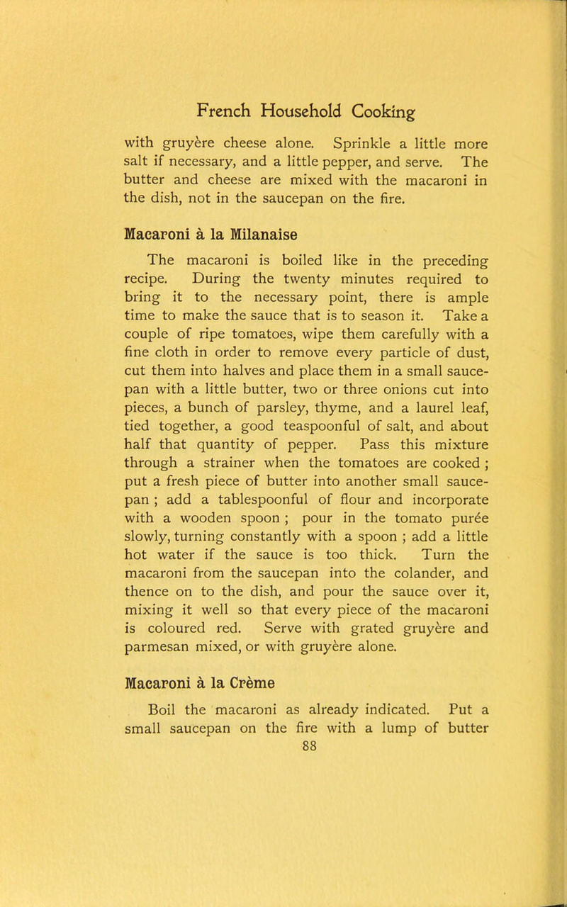 with gruyere cheese alone. Sprinkle a little more salt if necessary, and a little pepper, and serve. The butter and cheese are mixed with the macaroni in the dish, not in the saucepan on the fire. Macaroni a la Milanaise The macaroni is boiled like in the preceding recipe. During the twenty minutes required to bring it to the necessary point, there is ample time to make the sauce that is to season it. Take a couple of ripe tomatoes, wipe them carefully with a fine cloth in order to remove every particle of dust, cut them into halves and place them in a small sauce- pan with a little butter, two or three onions cut into pieces, a bunch of parsley, thyme, and a laurel leaf, tied together, a good teaspoonful of salt, and about half that quantity of pepper. Pass this mixture through a strainer when the tomatoes are cooked ; put a fresh piece of butter into another small sauce- pan ; add a tablespoonful of flour and incorporate with a wooden spoon ; pour in the tomato pur£e slowly, turning constantly with a spoon ; add a little hot water if the sauce is too thick. Turn the macaroni from the saucepan into the colander, and thence on to the dish, and pour the sauce over it, mixing it well so that every piece of the macaroni is coloured red. Serve with grated gruyere and parmesan mixed, or with gruyere alone. Macaroni a la Creme Boil the macaroni as already indicated. Put a small saucepan on the fire with a lump of butter
