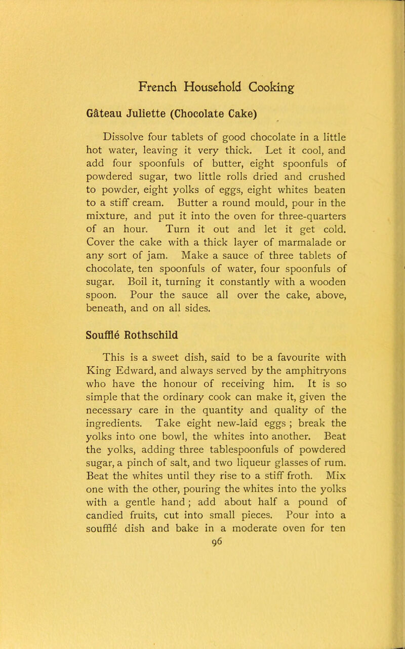 G&teau Juliette (Chocolate Cake) Dissolve four tablets of good chocolate in a little hot water, leaving it very thick. Let it cool, and add four spoonfuls of butter, eight spoonfuls of powdered sugar, two little rolls dried and crushed to powder, eight yolks of eggs, eight whites beaten to a stiff cream. Butter a round mould, pour in the mixture, and put it into the oven for three-quarters of an hour. Turn it out and let it get cold. Cover the cake with a thick layer of marmalade or any sort of jam. Make a sauce of three tablets of chocolate, ten spoonfuls of water, four spoonfuls of sugar. Boil it, turning it constantly with a wooden spoon. Pour the sauce all over the cake, above, beneath, and on all sides. Souffle Rothschild This is a sweet dish, said to be a favourite with King Edward, and always served by the amphitryons who have the honour of receiving him. It is so simple that the ordinary cook can make it, given the necessary care in the quantity and quality of the ingredients. Take eight new-laid eggs ; break the yolks into one bowl, the whites into another. Beat the yolks, adding three tablespoonfuls of powdered sugar, a pinch of salt, and two liqueur glasses of rum. Beat the whites until they rise to a stiff froth. Mix one with the other, pouring the whites into the yolks with a gentle hand; add about half a pound of candied fruits, cut into small pieces. Pour into a souffle dish and bake in a moderate oven for ten