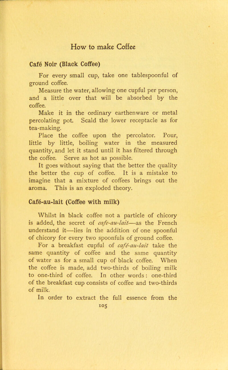 How to make Coffee Cafe Noir (Black Coffee) For every small cup, take one tablespoonful of ground coffee. Measure the water, allowing one cupful per person, and a little over that will be absorbed by the coffee. Make it in the ordinary earthenware or metal percolating pot. Scald the lower receptacle as for tea-making. Place the coffee upon the percolator. Pour, little by little, boiling water in the measured quantity, and let it stand until it has filtered through the coffee. Serve as hot as possible. It goes without saying that the better the quality the better the cup of coffee. It is a mistake to imagine that a mixture of coffees brings out the aroma. This is an exploded theory. Caf6-au-lait (Coffee with milk) Whilst in black coffee not a particle of chicory is added, the secret of cafe-au-lait—as the French understand it—lies in the addition of one spoonful of chicory for every two spoonfuls of ground coffee. For a breakfast cupful of cafi-au-lait take the same quantity of coffee and the same quantity of water as for a small cup of black coffee. When the coffee is made, add two-thirds of boiling milk to one-third of coffee. In other words : one-third of the breakfast cup consists of coffee and two-thirds of milk. In order to extract the full essence from the I05