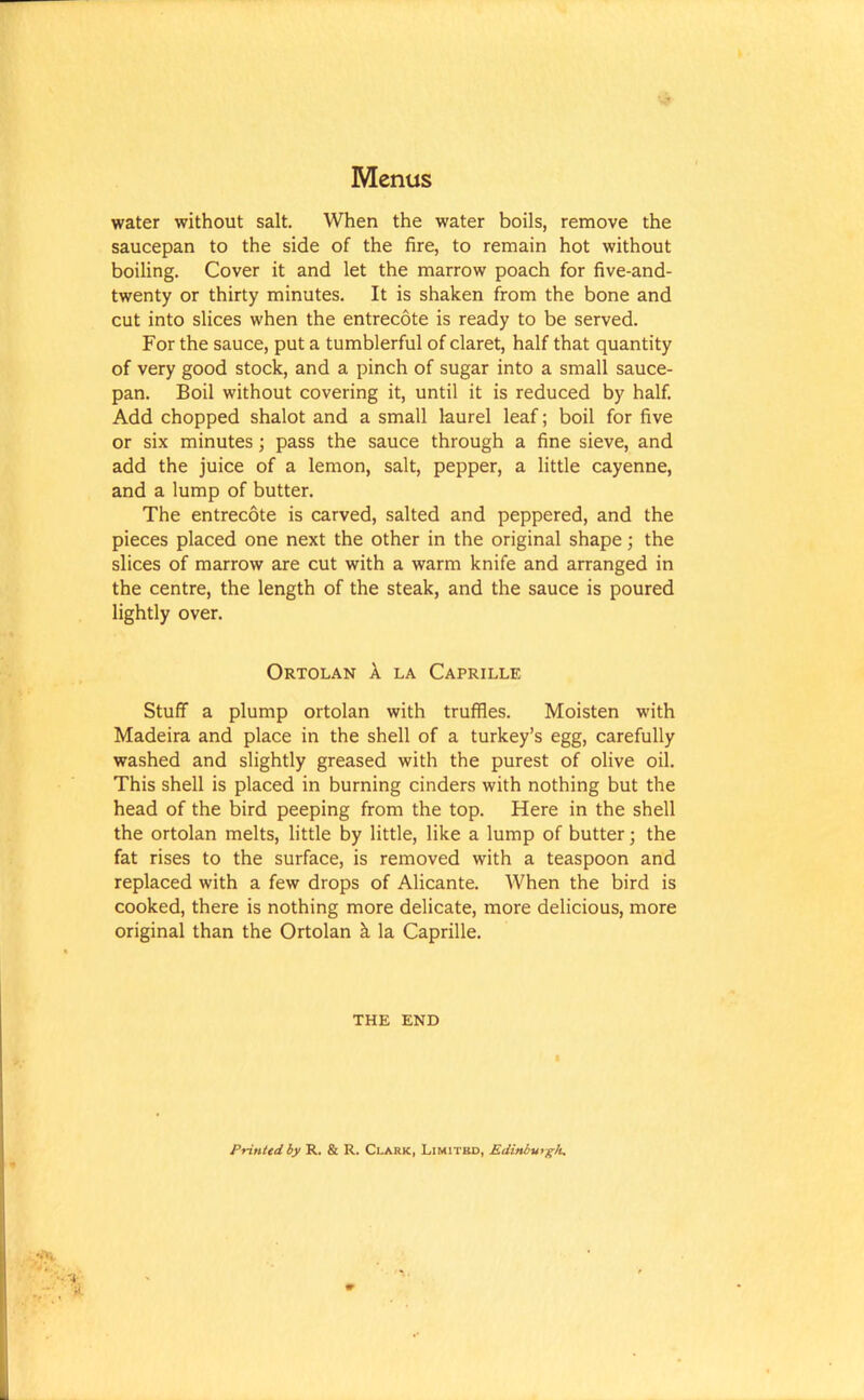 water without salt. When the water boils, remove the saucepan to the side of the fire, to remain hot without boiling. Cover it and let the marrow poach for five-and- twenty or thirty minutes. It is shaken from the bone and cut into slices when the entrecote is ready to be served. For the sauce, put a tumblerful of claret, half that quantity of very good stock, and a pinch of sugar into a small sauce- pan. Boil without covering it, until it is reduced by half. Add chopped shalot and a small laurel leaf; boil for five or six minutes; pass the sauce through a fine sieve, and add the juice of a lemon, salt, pepper, a little cayenne, and a lump of butter. The entrecote is carved, salted and peppered, and the pieces placed one next the other in the original shape; the slices of marrow are cut with a warm knife and arranged in the centre, the length of the steak, and the sauce is poured lightly over. Ortolan X la Caprille Stuff a plump ortolan with truffles. Moisten with Madeira and place in the shell of a turkey’s egg, carefully washed and slightly greased with the purest of olive oil. This shell is placed in burning cinders with nothing but the head of the bird peeping from the top. Here in the shell the ortolan melts, little by little, like a lump of butter • the fat rises to the surface, is removed with a teaspoon and replaced with a few drops of Alicante. When the bird is cooked, there is nothing more delicate, more delicious, more original than the Ortolan k la Caprille. THE END Printed by R. & R. Clark, Limited, Edinburgh.