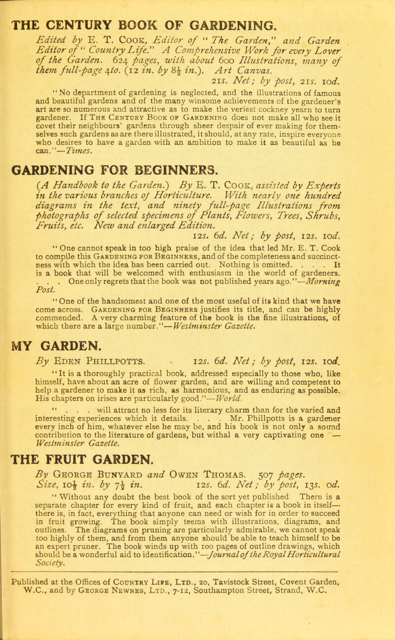 THE CENTURY BOOK OF GARDENING. Edited by E. T. Cook, Editor of “ The Garden,” and Garden Editor of “ Country Life.” A Co?nprehcnsive Work for every Lover of the Garden. 624 pages, with about 600 Illustrations, many of than full-page \to. (12 in. by ini). Art Canvas. 215'. Net; by post, 215. 10d. “ No department of gardening is neglected, and the illustrations of famous and beautiful gardens and of the many winsome achievements of the gardener's art are so numerous and attractive as to make the veriest cockney yearn to turn gardener. If The Century Book of Gardening does not make all who see it covet their neighbours’ gardens through sheer despair of ever making for them- selves such gardens as are there illustrated, it should, at any rate, inspire everyone who desires to have a garden with an ambition to make it as beautiful as he can.”—Times. GARDENING FOR BEGINNERS. ( A Handbook to the Garden.) By E. T. Co ok, assisted by Experts in the various branches op Horticulture. With nearly one hundred diagrams in the text, and ninety full-page Illustrations from photographs of selected specimens of Plants, Flowers, Trees, Shrubs, Fruits, etc. New and enlarged Edition. 125. 6d. Net; by post, 125. 10d.  One cannot speak in too high praise of the idea that led Mr. E. T. Cook to compile this Gardening for Beginners, and of the completeness and succinct- ness with which the idea has been carried out. Nothing is omitted. ... It is a book that will be welcomed with enthusiasm in the world of gardeners. . . . One only regrets that the book was not published years ago.”—Morning Post. “ One of the handsomest and one of the most useful of its kind that we have come across. Gardening for Beginners justifies its title, and can be highly commended. A very charming feature of the book is the fine illustrations, of which there are a large number.”—Westminster Gazette. MY GARDEN. By Eden Phiixpotts. 125. 6d. Net; by post, 125. ic)d. It is a thoroughly practical book, addressed especially to those who, like himself, have about an acre of flower garden, and are willing and competent to help a gardener to make it as rich, as harmonious, and as enduring as possible. His chapters on irises are particularly good.”—World. ” . . . will attract no less for its literary charm than for the varied and interesting experiences which it details. . . . Mr. Phillpotts is a gardener every inch of him, whatever else he may be, and his book is not only a sound contribution to the literature of gardens, but withal a very captivating one — Westminster Gazette. THE FRUIT GARDEN. By George Bunyard and Owen Thomas. 507 pages. Size, 10^ in. by in. 125. 6d. Net; by post, 135. od. ” Without any doubt the best book of the sort yet published There is a separate chapter for every kind of fruit, and each chapter is a book in itself— there is, in fact, everything that anyone can need or wish for in order to succeed in fruit growing. The book simply teems with illustrations, diagrams, and outlines. The diagrams on pruning are particularly admirable, we cannot speak too highly of them, and from them anyone should be able to teach himself to be an expert pruner. The book winds up with 100 pages of outline drawings, which should be a wonderful aid to identification.' Journal of the Royal Horticultural Society. Published at the Offices of Country Life, Ltd., 20, Tavistock Street, Covent Garden,