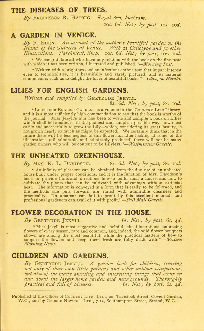 THE DISEASES OF TREES. By Professor R. Hartig. Royal 8vo, buckram. ios. 6d. Net; by post, ios. iod. A GARDEN IN VENICE. By F. Eden. An account of the author's bearitiful garden on the Island of the Guidecca at Venice. With 21 Collotype a?id 50 other Illustrations. Parchment, limp. 105. 6d. Net; by post, 10s. lod. “ We congratulate all who have any relation with the book on the fine taste with which it has been written, illustrated and published.”—Morning Post. “ Written with a brightness and an infectious enthusiasm that impart interest even to technicalities, it is beautifully and rarely pictured, and its material equipment is such as to delight the lover of beautiful books.—Glasgow Herald. LILIES FOR ENGLISH GARDENS. Written and compiled by Gertrude Jekyll. 8s. 6d. Net; by post, 8s. rod. Lilies for English Gardens is a volume in the Country Life Library, and it is almost sufficiently high commendation to say that the book is worthy of the journal. Miss Jekyll's aim has been to write and compile a book on Lilies which shall tell amateurs, in the plainest and simplest possible way, how most easily and successfully to grow the Lily—which, considering its great beauty, is not grown nearly so much as might be expected. We certainly think that in the future there will be less neglect of this flower, for after looking at some of the illustrations (all admirable and admirably produced) there will not be many garden owners who will be content to be Lilyless.—Westminster Gazette. THE UNHEATED GREENHOUSE. By Mrs. K. L. Davidson. 8s. 6d. Net; by post, 8s. rod.  An infinity of pleasure can be obtained from the due use of an unheated house built under proper conditions, and it is the function of Mrs. Davidson’s book to provide hints and directions how to build such a house, and how to cultivate the plants that can be cultivated with advantage without artificial heat. The information is conveyed in a form that is easily to be followed, and the methods she puts forward are stated with admirable clearness and practicality. No amateur can fail to profit by this excellent manual, and professional gardeners can avail of it with profit.—Pall Mall Gazette. FLOWER DECORATION IN THE HOUSE. By Gertrude Jekyll. 6s. Net; by post, 6s. 4d. Miss Jekyll is most suggestive and helpful, the illustrations embracing flowers of every season, rare and common, and, indeed, the wild flower bouquets shown are among the most beautiful, while the practical matters of how to support the flowers and keep them fresh are fully dealt with.—Western Morning News. CHILDREN AND GARDENS. By Gertrude Jekyll. A garden book for children, treathig not only of their own little gardens and other outdoor occupations, but also of the many amusing and interesting things that occur in and about the la?ger home garde?i and near grounds. Thoroughly practical and full of pictures. 6s. Net; by post, 6s. 4d. Published at the Offices of Country Life, Ltd., 20, Tavistock Street, Covent Garden,