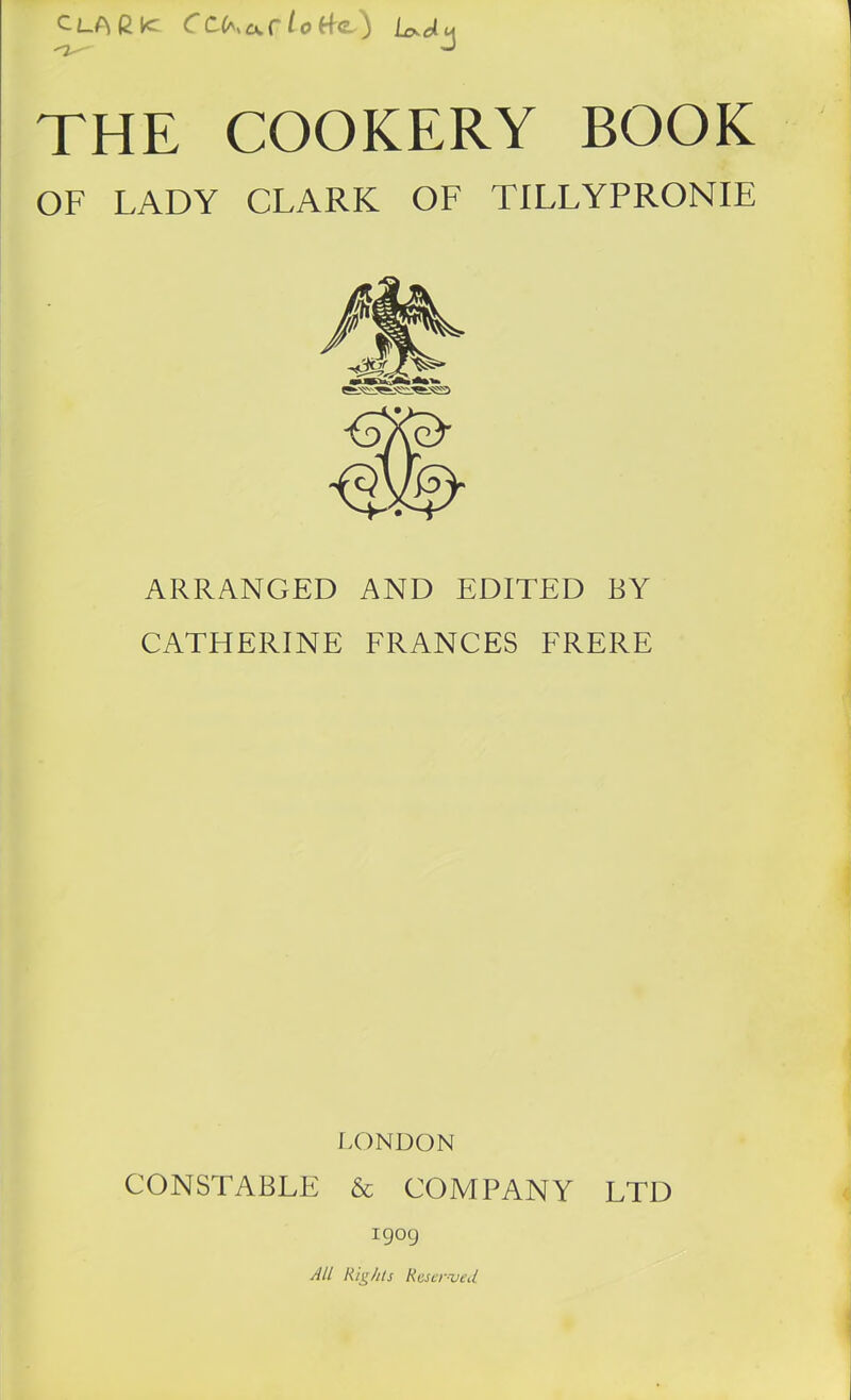 ClAGK CC(*><xf Ot-fe) Wm <2J THE COOKERY BOOK OF LADY CLARK OF TILLYPRONIE ARRANGED AND EDITED BY CATHERINE FRANCES FRERE LONDON CONSTABLE & COMPANY LTD 1909 All Rights Reserved