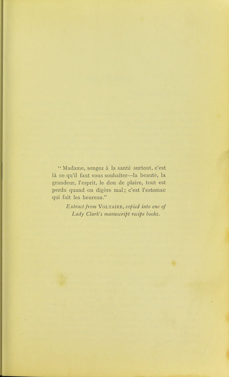 “ Madame, songez a la sante surtout, c’est la ce qu’il faut vous souhaiter—la beaute, la grandeur, l’esprit, le don de plaire, tout est perdu quand on digere mal; c’est l’estomac qui fait les heureux.” Extract from Voltaire, cop ied into one of Lady Clark's manuscript recipe books.