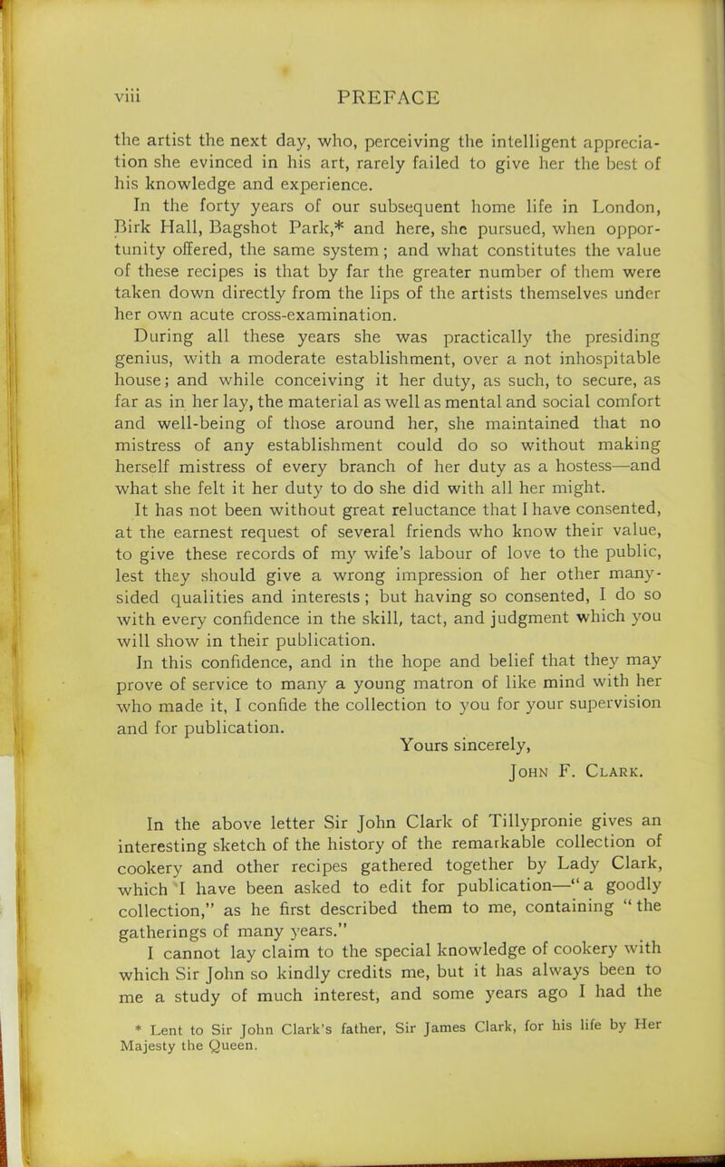 the artist the next day, who, perceiving the intelligent apprecia- tion she evinced in his art, rarely failed to give her the best of his knowledge and experience. In the forty years of our subsequent home life in London, Birk Hall, Bagshot Park,* and here, she pursued, when oppor- tunity offered, the same system; and what constitutes the value of these recipes is that by far the greater number of them were taken down directly from the lips of the artists themselves under her own acute cross-examination. During all these years she was practically the presiding genius, with a moderate establishment, over a not inhospitable house; and while conceiving it her duty, as such, to secure, as far as in her lay, the material as well as mental and social comfort and well-being of those around her, she maintained that no mistress of any establishment could do so without making herself mistress of every branch of her duty as a hostess—and what she felt it her duty to do she did with all her might. It has not been without great reluctance that I have consented, at the earnest request of several friends who know their value, to give these records of my wife’s labour of love to the public, lest they should give a wrong impression of her other many- sided qualities and interests ; but having so consented, I do so with every confidence in the skill, tact, and judgment which you will show in their publication. In this confidence, and in the hope and belief that they may prove of service to many a young matron of like mind with her who made it, I confide the collection to you for your supervision and for publication. Yours sincerely, John F. Clark. In the above letter Sir John Clark of Tillypronie gives an interesting sketch of the history of the remarkable collection of cookery and other recipes gathered together by Lady Clark, which I have been asked to edit for publication—“ a goodly collection,” as he first described them to me, containing “the gatherings of many years.” I cannot lay claim to the special knowledge of cookery with which Sir John so kindly credits me, but it has always been to me a study of much interest, and some years ago I had the * Lent to Sir John Clark's father, Sir James Clark, for his life by Her Majesty the Queen.