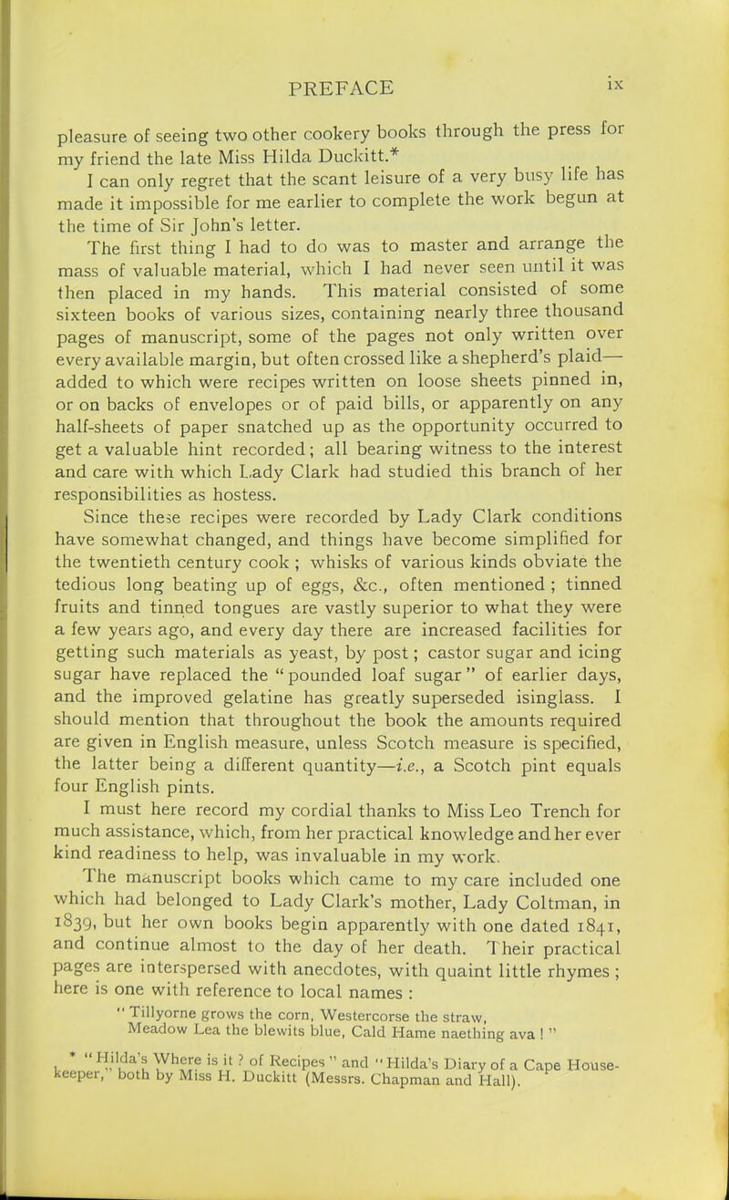 pleasure of seeing two other cookery books through the press foi my friend the late Miss Hilda Duckitt.* I can only regret that the scant leisure of a very busy life has made it impossible for me earlier to complete the work begun at the time of Sir John’s letter. The first thing I had to do was to master and arrange the mass of valuable material, which I had never seen until it was then placed in my hands. This material consisted of some sixteen books of various sizes, containing nearly three thousand pages of manuscript, some of the pages not only written over every available margin, but often crossed like a shepherd’s plaid added to which were recipes written on loose sheets pinned in, or on backs of envelopes or of paid bills, or apparently on any half-sheets of paper snatched up as the opportunity occurred to get a valuable hint recorded; all bearing witness to the interest and care with which Lady Clark had studied this branch of her responsibilities as hostess. Since these recipes were recorded by Lady Clark conditions have somewhat changed, and things have become simplified for the twentieth century cook ; whisks of various kinds obviate the tedious long beating up of eggs, &c., often mentioned ; tinned fruits and tinned tongues are vastly superior to what they were a few years ago, and every day there are increased facilities for getting such materials as yeast, by post; castor sugar and icing sugar have replaced the “pounded loaf sugar” of earlier days, and the improved gelatine has greatly superseded isinglass. 1 should mention that throughout the book the amounts required are given in English measure, unless Scotch measure is specified, the latter being a different quantity—i.e., a Scotch pint equals four English pints. I must here record my cordial thanks to Miss Leo Trench for much assistance, which, from her practical knowledge and her ever kind readiness to help, was invaluable in my work. 1 he manuscript books which came to my care included one which had belonged to Lady Clark’s mother, Lady Coltman, in IS39> but her own books begin apparently with one dated 1841, and continue almost to the day of her death. Their practical pages are interspersed with anecdotes, with quaint little rhymes ; here is one with reference to local names : “ Tillyorne grows the corn, Westercorse the straw, Meadow Lea the blewits blue, Cald Hame naething ava ! ” * “ Hilda’s Where is it ? of Recipes ” and Hilda’s Diary of a Cape House- keeper, both by Miss H. Duckitt (Messrs. Chapman and Hall).