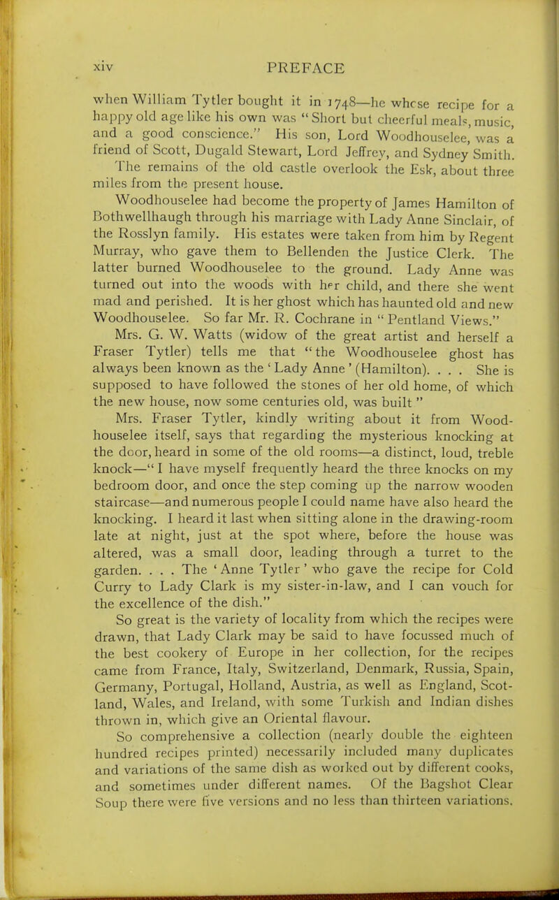 when William Tytler bought it in 1748—he whose recipe for a happy old age like his own was “ Short but cheerful meals, music, and a good conscience.” His son, Lord Woodhouselee’was a friend of Scott, Dugald Stewart, Lord Jeffrey, and Sydney Smith. The remains of the old castle overlook the Esk, about three miles from the present house. Woodhouselee had become the property of James Hamilton of Bothwellhaugh through his marriage with Lady Anne Sinclair, of the Rosslyn family. His estates were taken from him by Regent Murray, who gave them to Bellenden the Justice Clerk. The latter burned Woodhouselee to the ground. Lady Anne was turned out into the woods with her child, and there she went mad and perished. It is her ghost which has haunted old and new Woodhouselee. So far Mr. R. Cochrane in “ Pentland Views.” Mrs. G. W. Watts (widow of the great artist and herself a Fraser Tytler) tells me that “the Woodhouselee ghost has always been known as the 1 Lady Anne ’ (Hamilton). . . . She is supposed to have followed the stones of her old home, of which the new house, now some centuries old, was built ” Mrs. Fraser Tytler, kindly writing about it from Wood- houselee itself, says that regarding the mysterious knocking at the door, heard in some of the old rooms—a distinct, loud, treble knock—“ I have myself frequently heard the three knocks on my bedroom door, and once the step coming up the narrow wooden staircase—and numerous people I could name have also heard the knocking. I heard it last when sitting alone in the drawing-room late at night, just at the spot where, before the house was altered, was a small door, leading through a turret to the garden. . . . The ‘Anne Tytler ’ who gave the recipe for Cold Curry to Lady Clark is my sister-in-law, and I can vouch for the excellence of the dish.” So great is the variety of locality from which the recipes were drawn, that Lady Clark may be said to have focussed much of the best cookery of Europe in her collection, for the recipes came from France, Italy, Switzerland, Denmark, Russia, Spain, Germany, Portugal, Holland, Austria, as well as England, Scot- land, Wales, and Ireland, with some Turkish and Indian dishes thrown in, which give an Oriental flavour. So comprehensive a collection (nearly double the eighteen hundred recipes printed) necessarily included many duplicates and variations of the same dish as worked out by different cooks, and sometimes under different names. Of the Bagshot Clear Soup there were five versions and no less than thirteen variations.