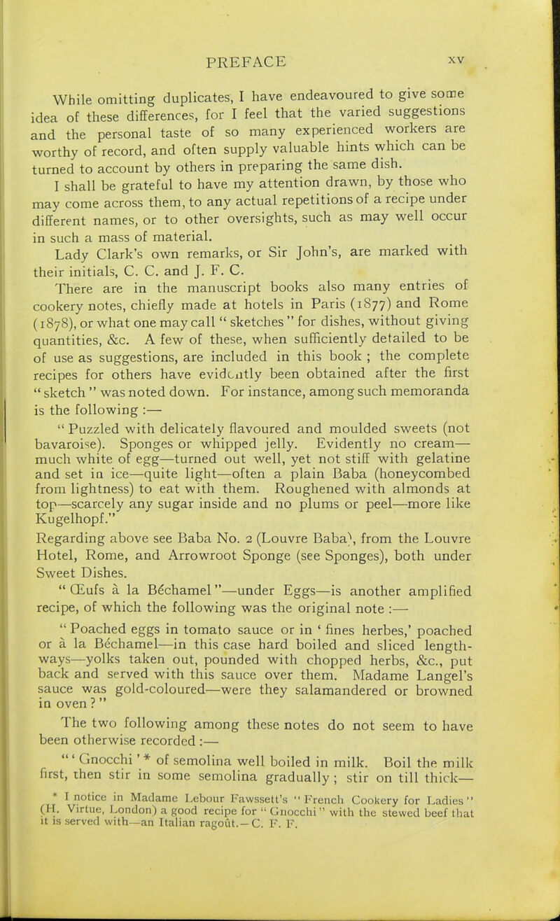 While omitting duplicates, I have endeavoured to give some idea of these differences, for I feel that the varied suggestions and the personal taste of so many experienced workers are worthy of record, and often supply valuable hints which can be turned to account by others in preparing the same dish. I shall be grateful to have my attention drawn, by those who may come across them, to any actual repetitions of a recipe under different names, or to other oversights, such as may well occur in such a mass of material. Lady Clark’s own remarks, or Sir John’s, are marked with their initials, C. C. and J. F. C. There are in the manuscript books also many entries of cookery notes, chiefly made at hotels in Paris (1877) and Rome (1878), or what one may call “ sketches ” for dishes, without giving quantities, &c. A few of these, when sufficiently detailed to be of use as suggestions, are included in this book ; the complete recipes for others have evidently been obtained after the first “ sketch ” was noted down. For instance, among such memoranda is the following :— “ Puzzled with delicately flavoured and moulded sweets (not bavaroise). Sponges or whipped jelly. Evidently no cream— much white of egg—turned out well, yet not stiff with gelatine and set in ice—quite light—often a plain Baba (honeycombed from lightness) to eat with them. Roughened with almonds at top—scarcely any sugar inside and no plums or peel—more like Kugelhopf.” Regarding above see Baba No. 2 (Louvre Baba\ from the Louvre Hotel, Rome, and Arrowroot Sponge (see Sponges), both under Sweet Dishes. “ CEufs a la Bechamel”—under Eggs—is another amplified recipe, of which the following was the original note :— “ Poached eggs in tomato sauce or in ‘ fines herbes,’ poached or a la Bdchamel—in this case hard boiled and sliced length- ways—yolks taken out, pounded with chopped herbs, &c., put back and served with this sauce over them. Madame Langel’s sauce was gold-coloured—were they salamandered or browned in oven ? ” The two following among these notes do not seem to have been otherwise recorded :— (mocchi * of semolina well boiled in milk. Boil the milk first, then stir in some semolina gradually ; stir on till thick— I notice in Madame Lebour Fawssett’s “French Cookery for Ladies (H. Virtue, London) a good recipe for “ Gnocchi” with the stewed beef that it is served with—an Italian ragout.—C. F. F.