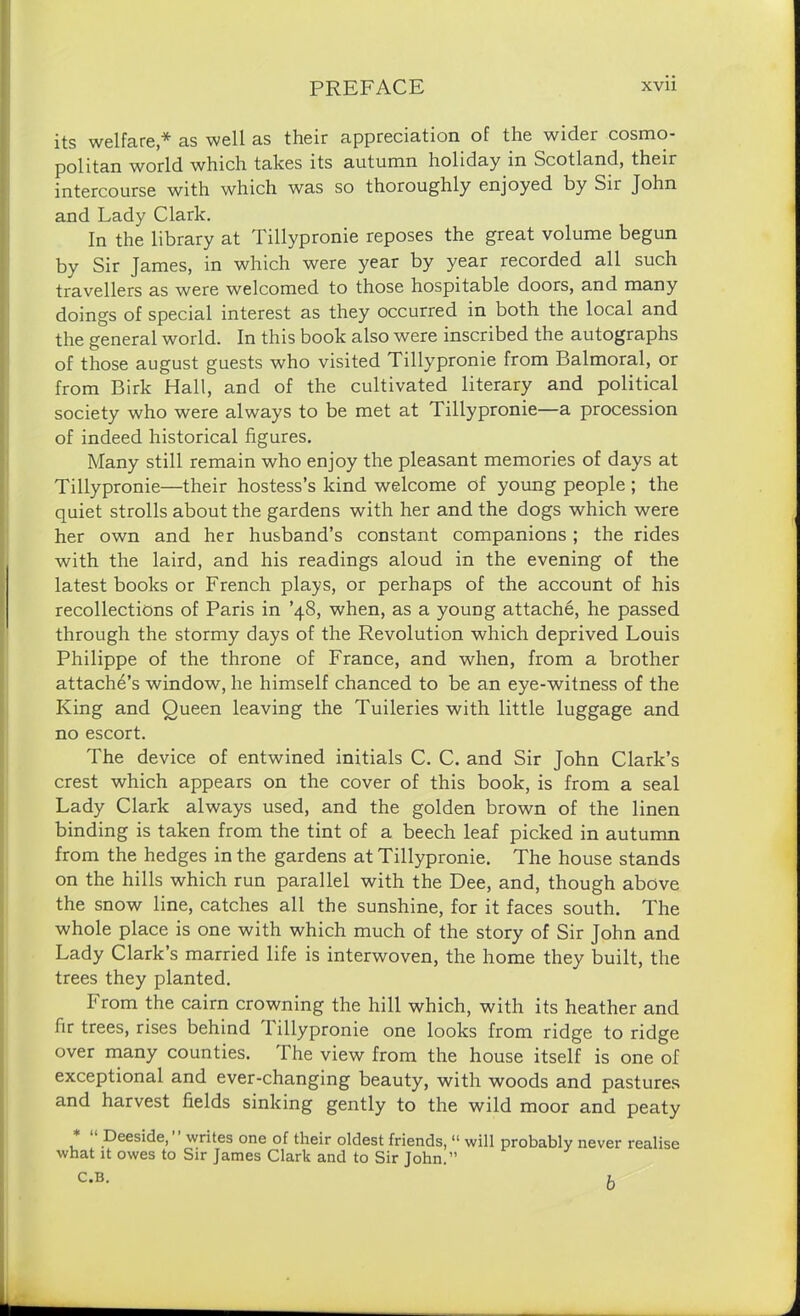 its welfare * as well as their appreciation of the wider cosmo- politan world which takes its autumn holiday in Scotland, their intercourse with which was so thoroughly enjoyed by Sir John and Lady Clark. In the library at Tillypronie reposes the great volume begun by Sir James, in which were year by year recorded all such travellers as were welcomed to those hospitable doors, and many doings of special interest as they occurred in both the local and the general world. In this book also were inscribed the autographs of those august guests who visited Tillypronie from Balmoral, or from Birk Hall, and of the cultivated literary and political society who were always to be met at Tillypronie—a procession of indeed historical figures. Many still remain who enjoy the pleasant memories of days at Tillypronie—their hostess’s kind welcome of young people ; the quiet strolls about the gardens with her and the dogs which were her own and her husband’s constant companions ; the rides with the laird, and his readings aloud in the evening of the latest books or French plays, or perhaps of the account of his recollections of Paris in ’48, when, as a young attache, he passed through the stormy days of the Revolution which deprived Louis Philippe of the throne of France, and when, from a brother attache’s window, he himself chanced to be an eye-witness of the King and Queen leaving the Tuileries with little luggage and no escort. The device of entwined initials C. C. and Sir John Clark’s crest which appears on the cover of this book, is from a seal Lady Clark always used, and the golden brown of the linen binding is taken from the tint of a beech leaf picked in autumn from the hedges in the gardens at Tillypronie. The house stands on the hills which run parallel with the Dee, and, though above the snow line, catches all the sunshine, for it faces south. The whole place is one with which much of the story of Sir John and Lady Clark’s married life is interwoven, the home they built, the trees they planted. From the cairn crowning the hill which, with its heather and fir trees, rises behind Tillypronie one looks from ridge to ridge over many counties. The view from the house itself is one of exceptional and ever-changing beauty, with woods and pastures and harvest fields sinking gently to the wild moor and peaty * “ Deeside,” writes one of their oldest friends, “ will probably never realise what it owes to Sir James Clark and to Sir John.”