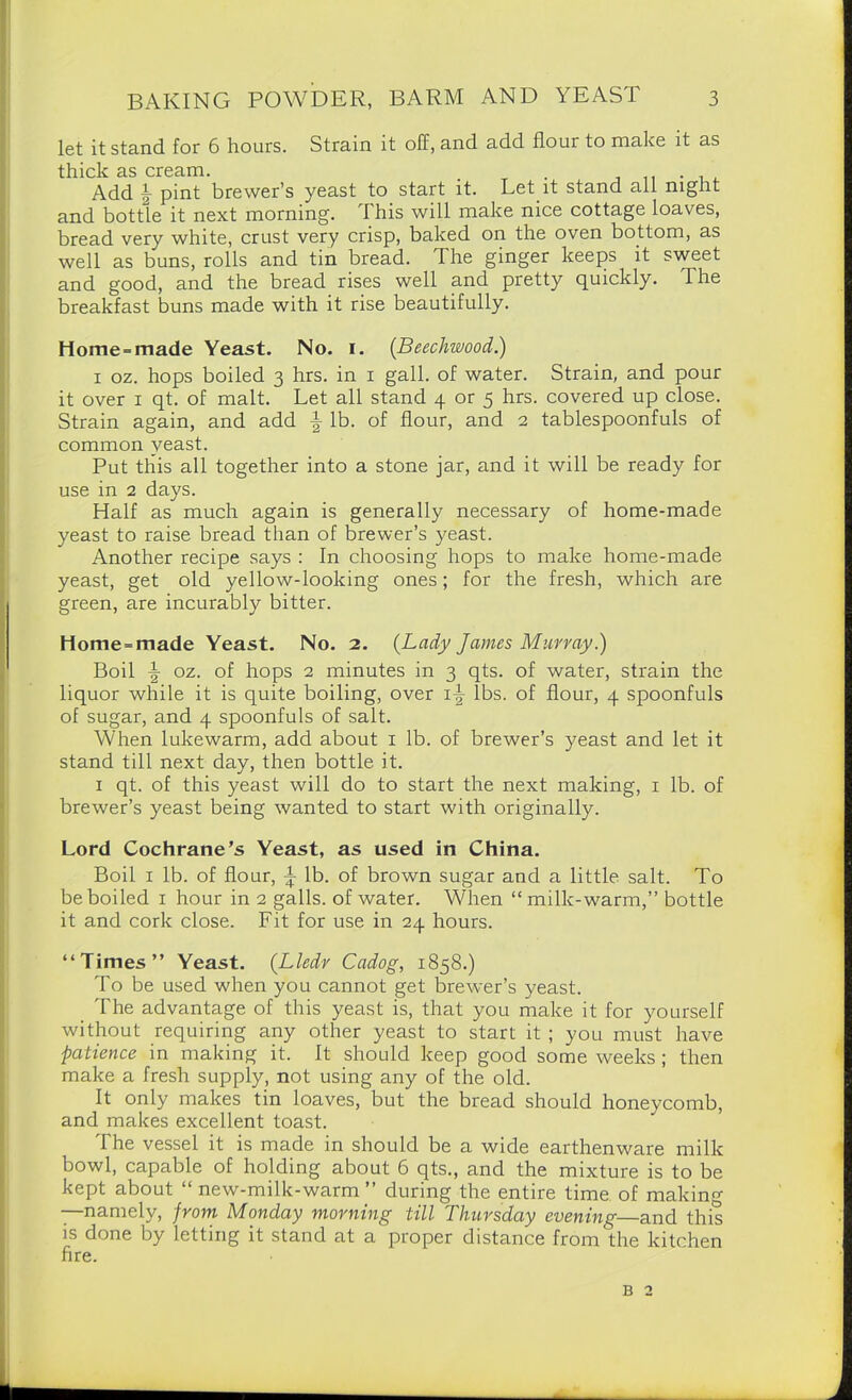 let it stand for 6 hours. Strain it off, and add flour to make it as thick as cream. . Add b pint brewer’s yeast to start it. Let it stand all night and bottle it next morning. This will make nice cottage loaves, bread very white, crust very crisp, baked on the oven bottom, as well as buns, rolls and tin bread. The ginger keeps it sweet and good, and the bread rises well and pretty quickly. The breakfast buns made with it rise beautifully. Home-made Yeast. No. I. (Beechwood.) i oz. hops boiled 3 hrs. in 1 gall, of water. Strain, and pour it over 1 qt. of malt. Let all stand 4 or 5 hrs. covered up close. Strain again, and add ^ lb. of flour, and 2 tablespoonfuls of common yeast. Put this all together into a stone jar, and it will be ready for use in 2 days. Half as much again is generally necessary of home-made yeast to raise bread than of brewer’s yeast. Another recipe says : In choosing hops to make home-made yeast, get old yellow-looking ones; for the fresh, which are green, are incurably bitter. Home-made Yeast. No. 2. (Lady James Murray.) Boil \ oz. of hops 2 minutes in 3 qts. of water, strain the liquor while it is quite boiling, over i\ lbs. of flour, 4 spoonfuls of sugar, and 4 spoonfuls of salt. When lukewarm, add about 1 lb. of brewer’s yeast and let it stand till next day, then bottle it. 1 qt. of this yeast will do to start the next making, 1 lb. of brewer’s yeast being wanted to start with originally. Lord Cochrane’s Yeast, as used in China. Boil 1 lb. of flour, \ lb. of brown sugar and a little salt. To be boiled 1 hour in 2 galls, of water. When “ milk-warm,” bottle it and cork close. Fit for use in 24 hours. “Times” Yeast. (Lledr Cadog, 1858.) To be used when you cannot get brewer’s yeast. The advantage of this yeast is, that you make it for yourself without requiring any other yeast to start it ; you must have patience in making it. It should keep good some weeks; then make a fresh supply, not using any of the old. It only makes tin loaves, but the bread should honeycomb, and makes excellent toast. The vessel it is made in should be a wide earthenware milk bowl, capable of holding about 6 qts., and the mixture is to be kept about “ new-milk-warm ” during the entire time of making —namely, from Monday morning till Thursday evening—and this is done by letting it stand at a proper distance from the kitchen fire. b 2