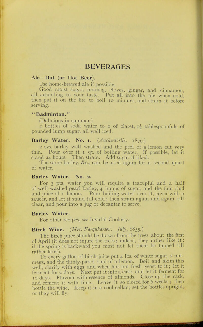 BEVERAGES Ale—Hot (or Hot Beer). Use home-brewed ale if possible. Good moist sugar, nutmeg, cloves, ginger, and cinnamon, all according to your taste. Put all into the ale when cold, then put it on the fire to boil io minutes, and strain it before serving. “ Badminton.” (Delicious in summer.) 2 bottles of soda water to i of claret, tablespoonfuls of pounded lump sugar, all well iced. Barley Water. No. i. (Auchentorlie. 1879.) 2 ozs. barley well washed and the peel of a lemon cut very thin. Pour over it x qt. of boiling water. If possible, let it stand 24 hours. Then strain. Add sugar if liked. The same barley, &c., can be used again for a second quart of water. Barley Water. No. 2. For 3 pts, water you will require a teacupful and a half of well-washed pearl barley, 4 lumps of sugar, and the thin rind and juice of 1 lemon. Pour boiling water over it, cover with a saucer, and let it stand till cold ; then strain again and again till clear, and pour into a jug or decanter to serve. Barley Water. For other recipes, see Invalid Cookery. Birch Wine. (Mrs. Farquharson. July, 1855.) The birch juice should be drawn from the trees about the first of April (it does not injure the trees ; indeed, they rather like it; if the spring is backward you must not let them be tapped till rather later). To every gallon of birch juice put 4 lbs. of white sugar, 2 nut- megs, and the thinly-pared rind of a lemon. Boil and skim this well, clarify with eggs, and when hot put fresh yeast to it; let it ferment for 2 days. Next put it into a cask, and let it ferment for 10 days. Flavour with essence of almonds. Close up the cask, and cement it with lime. Leave it so closed for 6 weeks ; then bottle the wine. Keep it in a cool cellar ; set the bottles upright, or they will fly.