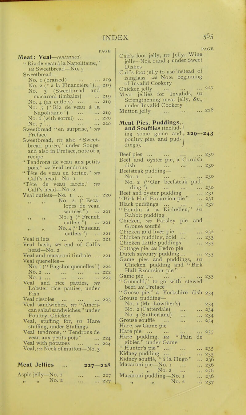PAGE Meat: Veal—continued. '■ Riz de veau a la Napolitaine,” see Sweetbread—No. 5 Sweetbread— No. 1 (braised) 219 No. 2 (“ a la Financiere”)... 2x9 No. 3 (Sweetbread and macaroni timbales) ... 2x9 No. 4 (as cutlets) ... ... 219 No. 5 (“ Riz de veau a la Napolitaine'’) ... ... 219 No. 6 (with sorrel) 220 No. 7 220 Sweetbread “en surprise,” see Preface Sweetbread, see also “Sweet- bread puree,” under Soups, and also in Preface, note of a recipe “ Tendrons de veau aux petits pois,” see Veal tendrons “Tete de veau en tortue,” see Calf's head—No. 1 “Tete de veau farcie,” see Calf’s head—No. 2 Veal cutlets—No. 1 ... ... 220 ,, ,, No. 2 (“ Esca- lopes de veau sautees ”) ... 221 ,, „ No. 3 (“ French cutlets ’) ... 221 „ „ No. 4 (“ Prussian cutlets”) ... 221 Veal fillets ... ... ... 221 Veal hash, see end of Calf’s head—No. 2 Veal and macaroni timbale ... 221 Veal quenelles— No. 1 (“ Bagshot quenelles ”) 222 No. 2 ... ... ... ... 222 No. 3 223 Veal and rice patties, see Lobster rice patties, under Fish Veal rissoles ... ... ... 223 Veal sandwiches, see “Ameri- can salad sandwiches,” under Poultry, Chicken Veal, stuffing for, see blare stuffing, under Stuffings Veal tendrons, “ Tendrons de veau aux petits pois” ... 224 Veal with potatoes 224 Veal, see Neck of mutton—No. 3 Meat Jellies ... 227—228 Aspic jelly—No. 1 ,, ,, No. 2 ... 227 ... 227 PAGE Call’s foot jelly, see Jelly, Wine jelly—Nos. 1 and 3, under Sweet Dishes Calf’s foot jelly to use instead of isinglass, see Note beginning of Invalid Cookery Chicken jelly ... ... ••• 227 Meat jellies for Invalids, see Strengthening meat jelly, &c., under Invalid Cookery Mutton jelly ••• 228 Meat Pies, Puddings,, and Souffles (includ- ing some game and . poultry pies and pud- dings). 229—243 Beef pies ... Beef and oyster pie, a Cornish dish Beefsteak pudding— No. 1 No. 2 (“Our beefsteak pud- ding”) ... Beef and oyster pudding “ Birk Hall Excursion pie” Black puddings ... “ Boudin a la Richelieu,” see Rabbit pudding Chicken, see Parsley pie and Grouse souffle Chicken and liver pie Chicken pudding, cold ... Chicken Little puddings Cottage pie, see Pedro pie Dutch savoury pudding... Game pies and puddings, see Chicken pudding and “ Birk Hall Excursion pie ” Game pie ... “ Gnocchi,” to go with stewed beef, see Preface “ Goose pie,” a Yorkshire dish Grouse pudding— No. 1 (Mr. Lowther’s) No. 2 (Patterdale) No. 3 (Sutherland) Grouse souffle Hare, see Game pie Flare pie ... Hare pudding, see “ Pain de gibier,” under Game *' Hunter’s pie ” Kidney pudding Kidney souffle, “ a la Hugo ” ... Macaroni pie—No. 1 No. 2 Macaroni pudding—No. 1 230 230 230 230 231 231 232 232 233 233 233 233 234 234 234 234 234 235 235 235 236 236 236 236 237