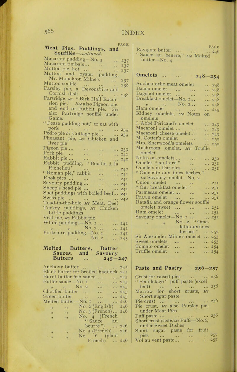 PAGE Meat Pies, Puddings, and Souffles —continued. Macaroni pudding—No. 3 Macaroni timbale... Mutton pie, hot Mutton and oyster pudding, Mr. Monckton Milne’s Mutton souffle Parsley pie, a Devonshire and Cornish dish Partridge, see “ Birk Hall Excur- sion pie.” See also Pigeon pie, and end of Rabbit pie. See also Partridge souffle, under Game. 237 237 2 37 237 238 238 “ Pease pudding hot, to eat with pork Pedro pie or Cottage pie... Pheasant pie, see Chicken and liver pie Pigeon pie ... Pork pie Rabbit pie ... Rabbit pudding, “Boudin ;i la Richelieu” “ Roman pie, rabbit Rook pies ... Savoury pudding Sheep’s head pie ... Suet puddings with boiled beef... Swiss pie ... Toad-in-the-hole, see Meat, Beef Turkey puddings, see Chicken Little puddings 239 239 239 240 240 240 241 241 241 241 241 242 Veal pie, see Rabbit pie White puddings—No. 1 ... ... 242 ,. „ No. 2... ... 242 Yorkshire pudding—No. x ... 242 „ „ No. 2 ... 243 Melted Butters, Butter Sauces, and Savoury Butters ... 245—247 Anchovy butter ... Black butter for broiled haddock Burnt butter fish sauce ... Butter sauce—No. 1 ,. ,. No. 2 Clarified butter ... Green butter Melted butter—No. r „ „ No. 2 (English) „ „ No. 3 (French)... „ „ No. 4 (French “ Sauce au beurre”) „ ., No. 5 (French) ... ,, „ No. 6 (plain French) 245 245 245 245 245 245 245 246 246 246 246 246 246 Ravigote butter ... “ Sauce au beurre,” butter—No. 4 PAGE ... 246 see Melted Omelets 248—254 Auchentorlie meat omelet Bacon omelet Bagshot omelet ... Breakfast omelet—No. 1 it „ No. 2 Ham omelet Kidney omelets, see Notes on omelets L’Abbe Pericaud’s omelet Macaroni omelet Macaroni cheese omelet M. Cotter’s omelet Mrs. Sherwood’s omelets Mushroom omelet, see Truffle omelet Notes on omelets ... Omelet “ au Lard ” Omelets in Darioles “ Omelette aux fines herbes,’’ see Savoury omelet—No. 2 Onion omelet ... “ Our breakfast omelet ” Parmesan omelet... Prawn omelet Ratafia and orange flower souffle omelet, sweet ... Rum omelet Savoury omelet—No. 1 ,, ,, No. 2, “ Ome- lette aux fines herbes ” Sir Alexander Milne’s omelet ... Sweet omelets Tomato omelet Truffle omelet 248 248 248 248 248 249 249 249 249 250 250 250 251 251 251 251 251 251 252 252 252 252 253 253 254 254 Paste and Pastry 256—257 Crust for raised pies ... ... 256 ■' Feuilletage ’’ puff paste (excel- lent) 256 Marrow ior short crusts, see Short sugar paste Pie crust 256 Pie crust, see also Parsley pie, under Meat Pies Puff paste ... ... 256 Short crust paste, see Puffs—No. 6, under Sweet Dishes Short sugar paste for fruit pies ... 257 Vol au vent paste 257