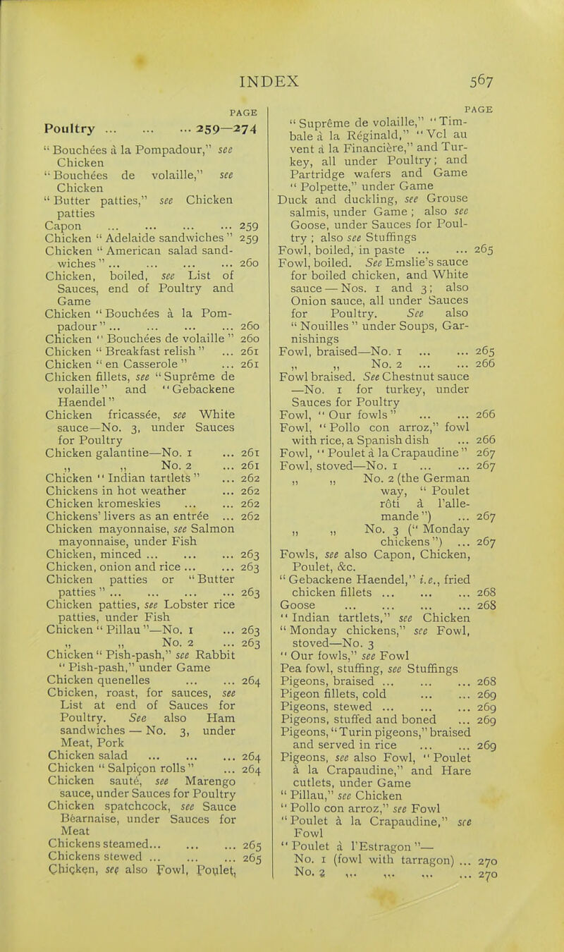 PAGE Poultry 259—274 “ Bouchees it la Pompadour,” see Chicken “ Bouchees de volaille,” see Chicken “ Butter patties,” see Chicken patties Capon ... 259 Chicken “ Adelaide sandwiches ” 259 Chicken “ American salad sand- wiches”... ... ... ... 260 Chicken, boiled, see List of Sauces, end of Poultry and Game Chicken 11 Bouchees a la Pom- padour” 260 Chicken  Bouchees de volaille ” 260 Chicken “ Breakfast relish ” ... 261 Chicken “ en Casserole ” ... 261 Chicken fillets, see “ Supreme de volaille” and  Gebackene Haendel ” Chicken fricassee, see White sauce—No. 3, under Sauces for Poultry Chicken galantine—No. 1 ... 261 „ „ No. 2 ... 261 Chicken “ Indian tartlets ” ... 262 Chickens in hot weather ... 262 Chicken kromeskies ... ... 262 Chickens’ livers as an entrde ... 262 Chicken mayonnaise, see Salmon mayonnaise, under Fish Chicken, minced 263 Chicken, onion and rice 263 Chicken patties or “Butter patties ” 263 Chicken patties, see Lobster rice patties, under Fish Chicken “ Pillau ”—No. 1 ... 263 „ „ No. 2 ... 263 Chicken “ Pish-pash,” see Rabbit 11 Pish-pash,” under Game Chicken quenelles ... ... 264 Chicken, roast, for sauces, see List at end of Sauces for Poultry. Sea also Ham sandwiches — No. 3, under Meat, Pork Chicken salad 264 Chicken “ Salp^on rolls ” ... 264 Chicken sautd, see Marengo sauce, under Sauces for Poultry Chicken spatchcock, see Sauce Bearnaise, under Sauces for Meat Chickens steamed... ... ... 265 Chickens stewed ... ... ... 265 Chicken, sen also Fowl, foylet, PAGE “Supreme de volaille,” “Tim- bale a la Reginald,” “ Vcl au vent a la Financi^re,” and Tur- key, all under Poultry; and Partridge wafers and Game “ Polpette,” under Game Duck and duckling, see Grouse salmis, under Game ; also see Goose, under Sauces for Poul- try ; also see Stuffings Fowl, boiled, in paste ... ... 265 Fowl, boiled. See Emslie’s sauce for boiled chicken, and White sauce — Nos. 1 and 3 ; also Onion sauce, all under Sauces for Poultry. See also “ Nouilles ” under Soups, Gar- nishings Fowl, braised—No. 1 ... ... 265 „ ,, No. 2 266 Fowl braised. See Chestnut sauce —No. 1 for turkey, under Sauces for Poultry Fowl, Our fowls” ... ... 266 Fowl, Polio con arroz,” fowl with rice, a Span ish dish ... 266 Fowl,  Poulet a la Crapaudine ” 267 Fowl, stoved—No. 1 ... ... 267 „ „ No. 2 (the German way, “ Poulet roti d l’alle- mande”) ... 267 „ „ No. 3 (“ Monday chickens”) ... 267 Fowls, see also Capon, Chicken, Poulet, &c. “ Gebackene Haendel,” i.e., fried chicken fillets 268 Goose 268  Indian tartlets,” see Chicken “ Monday chickens,” see Fowl, stoved—No. 3  Our fowls,” see Fowl Pea fowl, stuffing, see Stuffings Pigeons, braised 268 Pigeon fillets, cold 269 Pigeons, stewed ... 269 Pigeons, stuffed and boned ... 269 Pigeons, “Turin pigeons,” braised and served in rice 269 Pigeons, sec also Fowl, Poulet a la Crapaudine,” and Flare cutlets, under Game “ Pillau,” see Chicken “ Polio con arroz,” see Fowl “ Poulet a la Crapaudine,” see Fowl Poulet a l'Estragon”— No. 1 (fowl with tarragon) ... 270 No. z
