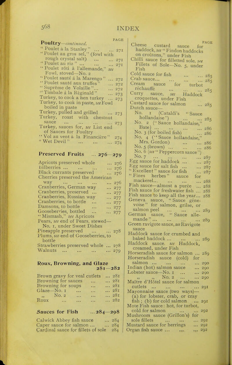 _ . PAGE Ho u 11 r y—continued. “ Poulet si la Stanley ” ... ... 271 “ Poulet au gros sel,” (fowl with rough crystal salt) 271 “ Poulet au riz ” 271 “Poulet rod a rallemande,” see Fowl, stoved—No. 2 “ Poulet saute a la Marengo ” ... 272 “ Poulet saut£ aux truffes” ... 272 “ Supreme de Volaille” 272 “ Timbale a la Reginald ” •••273 Turkey, to cook a hen turkey ... 273 Turkey, to cook in paste, see Fowl boiled in paste Turkey, pulled and grilled ... 273 Turkey, roast with chestnut sauce ... ... ... ... 273 Turkey, sauces for, sec List end of Sauces for Poultry “ Vol au vent a la Financiere” 274 “Wet Devil” ... ... ... 274 Preserved Fruits ... 276—279 Apricots preserved whole ... 276 bilberries ... ... ... ... 276 Black currants preserved ... 276 Cherries preserved the American way 276 Cranberries, German way ... 277 Cranberries, preserved ... ... 277 Cranberries, Russian way ... 277 Cranberries, to bottle 277 Damsons, to bottle 277 Gooseberries, bottled ... ... 277 “ Mismash,” sec Apricots Pears, see end of Pears, stewed—- No. 1, under Sweet Dishes Pineapple preserved ... ... 27S Plums, see end of Gooseberries, to bottle Strawberries preserved whole ... 278 Walnuts ... ... ... ... 279 281—282 Brown gravy for veal cutlets ... 281 Browning for sauces ... 281 Browning for soups . ... 281 Glaze—No. 1 ... 281 ,, No. 2 ... 281 Roux ... 282 Sauces for Fish 284—298 Calwick Abbey fish sauce ... 2S4 Caper sauce for salmon ... ... 284 Cardinal sauce for fillets of sole 2S4 PAGE Cheese custard sauce for haddock, see “ Findon haddocks on croft tons,” under Fish Chilli sauce for filletted sole, s*e Fillets of Sole—No. 5. under Fish Cold sauce for fish 28s Crab sauce ’ Cream sauce for turbot rechauffe 2g- Curry sauce, see Haddock croquettes, under Fish Custard sauce for salmon ... 285 Dutch sauce— No. 1 (Cataldi’s “Sauce hollandaise”) ... ... 285 No. 2 (“ Sauce hollandaise,” Bate) 286 No. 3 (for boiled fish) ... 286 No. 4 (“Sauce hollandaise,” Mrs. Gordon) ... ... 286 No. 5 (brown) 286 No. 6 (see “ Peppercorn sauce”) No- 7 2S7 Egg sauce for haddock 287 Egg sauce for salt fish 287 “ Excellent ” sauce for fish ... 287 “Fines herbes” sauce for mackerel... ... ... ... 288 Fish sauce—almost a puree ... 288 Fish sauce for freshwater fish ... 288 Fish sauce to keep all the year... 288 Geneva sauce, “ Sauce gene- voise” for salmon, grilse, or salmon peel 289 German sauce, “ Sauce alle- mande ” 289 Green ravigote sauce, srrRavigote sauce Haddock sauce for crumbed and baked haddock 289 Haddock sauce, see Haddock, creamed, under Fish Horseradish sauce for salmon ... 289 Horseradish sauce (cold) for salmon ... ... ... ... 290 Indian (hot) salmon sauce ... 290 Lobster sauce—No. 1 290 ,, ,, No. 2 290 Maitre d’Hfttel sauce for salmon cutlets 291 Mayonnaise sauce (two ways)— (a) for lobster, crab, or cray fish ; (b) for cold salmon ... 291 Mote Fish sauce: hot, for turbot, cold for salmon 292 Mushroom sauce (Grillon's) for sole fillets ... 292 Mustard sauce for herrings ... 292 Organ fish sauce ... 292