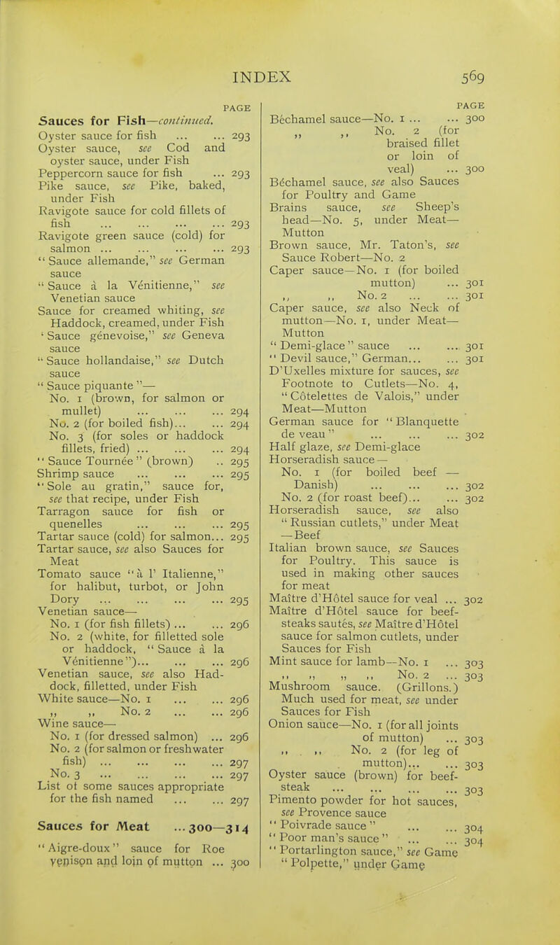 PAGE Sauces for Fish—continued. Oyster sauce for fish 293 Oyster sauce, see Cod and oyster sauce, under Fish Peppercorn sauce for fish ... 293 Pike sauce, sec Pike, baked, under Fish Ravigote sauce for cold fillets of fish 293 Ravigote green sauce (cold) for salmon ... ... ... ... 293 “ Sauce allemande,” see German sauce “ Sauce a la Venitienne,” see Venetian sauce Sauce for creamed whiting, see Haddock, creamed, under Fish 1 Sauce genevoise,” see Geneva sauce “ Sauce hollandaise,” see Dutch sauce “ Sauce piquante ”— No. 1 (brown, for salmon or mullet) ... ... ... 294 No. 2 (for boiled fish) 294 No. 3 (for soles or haddock fillets, fried) 294 “ Sauce Tournee ” (brown) .. 295 Shrimp sauce 295 “Sole au gratin,” sauce for, see that recipe, under Fish Tarragon sauce for fish or quenelles 295 Tartar sauce (cold) for salmon... 295 Tartar sauce, see also Sauces for Meat Tomato sauce “a 1’ Italienne,” for halibut, turbot, or John Dory 295 Venetian sauce— No. 1 (for fish fillets) ... ... 296 No. 2 (white, for filletted sole or haddock, “ Sauce A la Venitienne”)... ... ... 296 Venetian sauce, see also Had- dock, filletted, under Fish White sauce—No. 1 296 ,, ,, No. 2 296 Wine sauce— No. 1 (for dressed salmon) ... 296 No. 2 (for salmon or freshwater fish) 297 No. 3 297 List ot some sauces appropriate for the fish named 297 Sauces for Meat ...300—314 “Aigre-doux” sauce for Roe yppison and loin of mutton ... 300 PAGE Bechamel sauce—No. 1 ... ... 300 „ ,, No. 2 (for braised fillet or loin of veal) ... 300 Bechamel sauce, see also Sauces for Poultry and Game Brains sauce, see Sheep’s head—No. 5, under Meat— Mutton Brown sauce, Mr. Taton’s, see Sauce Robert—No. 2 Caper sauce—No. 1 (for boiled mutton) ... 301 ,, No. 2 301 Caper sauce, see also Neck of mutton—No. 1, under Meat— Mutton “ Demi-glace ” sauce ... ... 301 “ Devil sauce,” German... ... 301 D’Uxelles mixture for sauces, see Footnote to Cutlets—No. 4, “ Cfitelettes de Valois,” under Meat—Mutton German sauce for “ Blanquette de veau ” ... ... ... 302 Half glaze, see Demi-glace Horseradish sauce — No. 1 (for boiled beef — Danish) ... ... ... 302 No. 2 (for roast beef)... ... 302 Horseradish sauce, see also “ Russian cutlets,” under Meat — Beef Italian brown sauce, see Sauces for Poultry. This sauce is used in making other sauces for meat Maitre d’Hotel sauce for veal ... 302 Maitre d’Hotel sauce for beef- steaks sautes, see Maitre d’Hotel sauce for salmon cutlets, under Sauces for Fish Mint sauce for lamb—No. 1 ... 303 .. „ ,, No. 2 ... 303 Mushroom sauce. (Grillons.) Much used for meat, see under Sauces for Fish Onion sauce—No. 1 (for all joints of mutton) ... 303 >• >< No. 2 (for leg of mutton).,. ... 303 Oyster sauce (brown) for beef- steak ... ... ... ... 303 Pimento powder for hot sauces, see Provence sauce ‘ ‘ Poivrade sauce ” 304 “ Poor man’s sauce ” 304 “ Portarlington sauce,” see Game “ Polpette,” under Game