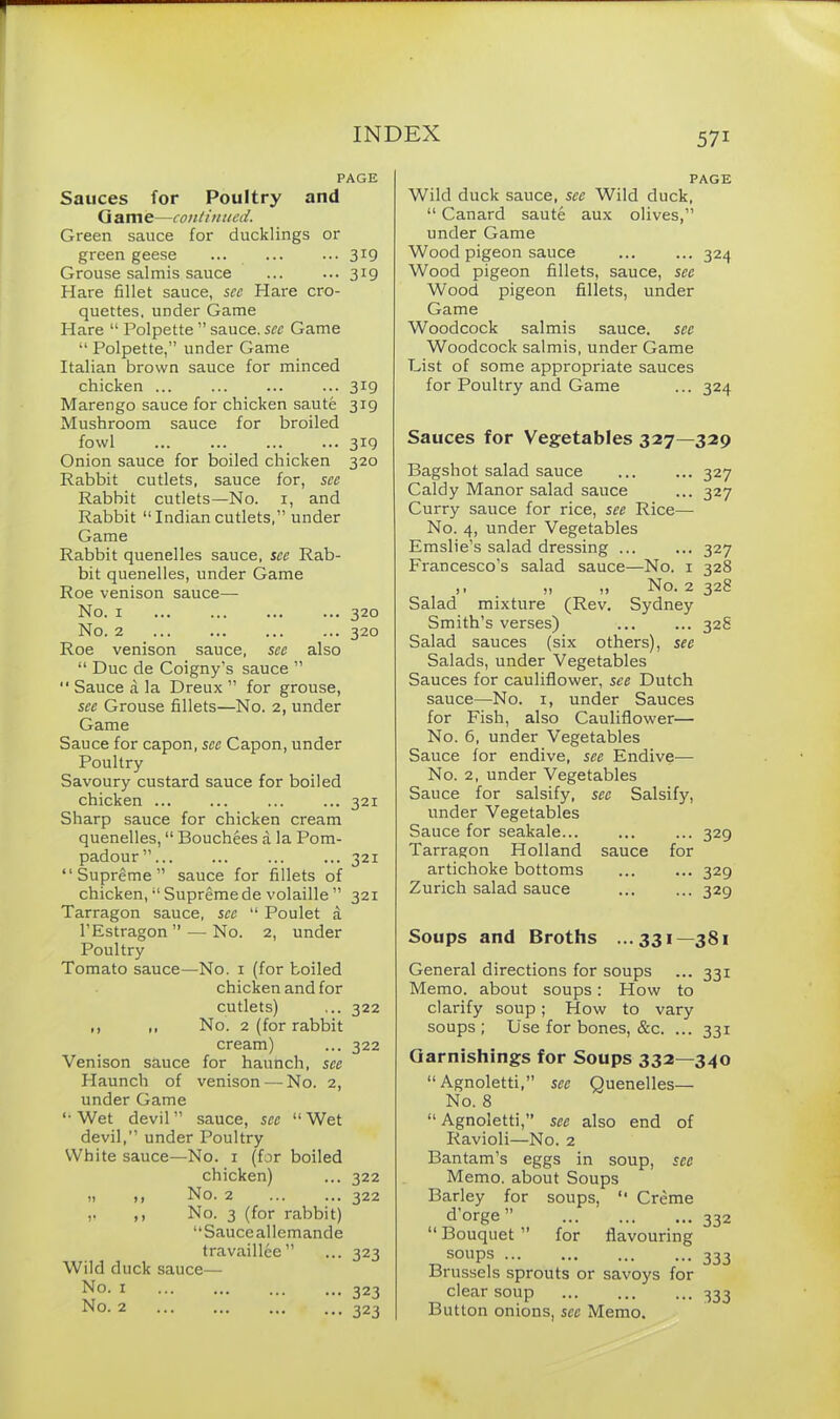 PAGE Sauces for Poultry and G a m e—continued. Green sauce for ducklings or green geese ... 3l9 Grouse salmis sauce 319 Hare fillet sauce, see Hare cro- quettes, under Game Hare “ Polpette ” sauce, sec Game “ Polpette,” under Game Italian brown sauce for minced chicken ... ... ... ... 319 Marengo sauce for chicken saute 319 Mushroom sauce for broiled fowl 319 Onion sauce for boiled chicken 320 Rabbit cutlets, sauce for, see Rabbit cutlets—No. 1, and Rabbit “ Indian cutlets,” under Game Rabbit quenelles sauce, see Rab- bit quenelles, under Game Roe venison sauce— No. 1 ... ... ... ... 320 No. 2 320 Roe venison sauce, see also “ Due de Coigny’s sauce ”  Sauce a la Dreux ” for grouse, see Grouse fillets—No. 2, under Game Sauce for capon, sec Capon, under Poultry Savoury custard sauce for boiled chicken ... ... ... ... 321 Sharp sauce for chicken cream quenelles, “ Bouchees a la Pom- padour” 321 “Supreme” sauce for fillets of chicken, “ Supreme de volaille ” 321 Tarragon sauce, see “ Poulet a l’Estragon ” — No. 2, under Poultry Tomato sauce—No. 1 (for boiled chicken and for cutlets) ... 322 ,, „ No. 2 (for rabbit cream) ... 322 Venison sauce for haunch, see Plaunch of venison — No. 2, under Game ‘•Wet devil” sauce, see “Wet devil,” under Poultry White sauce—No. 1 (for boiled chicken) 322 H ft No. 2 322 V f f No. 3 (for rabbit) “Sauce allemande travaillee” 323 Wild duck sauce— No. 1 ... ... ... ... 323 No. 2 323 PAGE Wild duck sauce, see Wild duck, “ Canard saute aux olives,” under Game Wood pigeon sauce ... ... 324 Wood pigeon fillets, sauce, see Wood pigeon fillets, under Game Woodcock salmis sauce, sec Woodcock salmis, under Game List of some appropriate sauces for Poultry and Game ... 324 Sauces for Vegetables 327—329 Bagshot salad sauce 327 Caldy Manor salad sauce ... 327 Curry sauce for rice, see Rice— No. 4, under Vegetables Emslie’s salad dressing 327 Francesco’s salad sauce—No. 1 328 ,, ,, ,, No. 2 32H Salad mixture (Rev. Sydney Smith’s verses) 328 Salad sauces (six others), see Salads, under Vegetables Sauces for cauliflower, see Dutch sauce—No. 1, under Sauces for Fish, also Cauliflower'—• No. 6, under Vegetables Sauce for endive, see Endive— No. 2, under Vegetables Sauce for salsify, sec Salsify, under Vegetables Sauce for seakale ... 329 Tarragon Holland sauce for artichoke bottoms ... ... 329 Zurich salad sauce ... ... 329 Soups and Broths ...331—381 General directions for soups ... 331 Memo, about soups: How to clarify soup ; How to vary soups; Use for bones, &c. ... 331 Garnishings for Soups 332—340 “ Agnoletti,” sec Quenelles— No. 8 “ Agnoletti,” see also end of Ravioli—No. 2 Bantam’s eggs in soup, see Memo, about Soups Barley for soups, “ Creme d’orge ” 332 “ Bouquet ” for flavouring SOUpS 333 Brussels sprouts or savoys for clear soup 333 Button onions, see Memo.