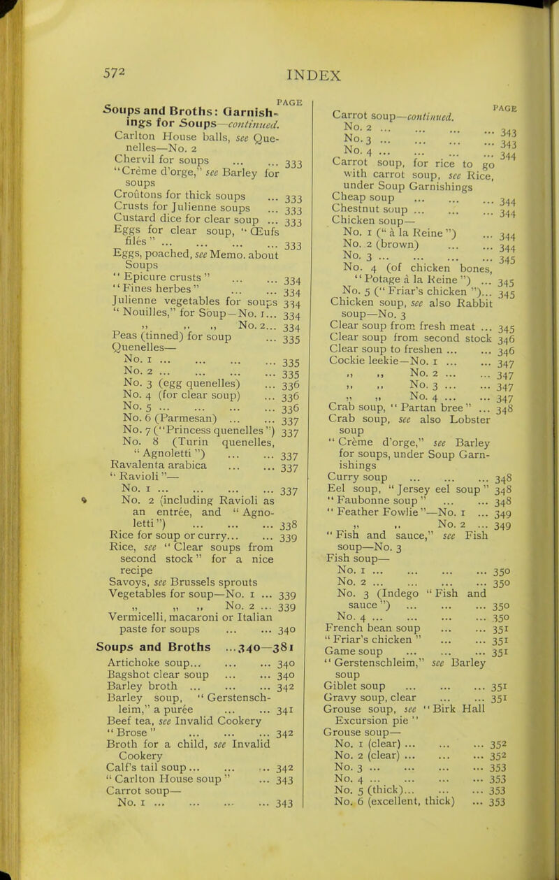 „ PAGE •Soupsand Broths: Garnish- ings for Soups —continued. Carlton House balls, see Que- nelles—No. 2 Chervil for soups ... ... 333 “Creme d’orge,” see Barley for soups Croutons for thick soups ... 333 Crusts for Julienne soups ... 333 Custard dice for clear soup ... 333 Eggs for clear soup, '• CEufs files ” Eggs, poached, see Memo, about Soups “ Epicure crusts ” 334 ‘1 Fines herbes ” 334 Julienne vegetables for soups 334 “ Nouilles,” for Soup —No. r... 334 >> >■ No. 2... 334 Peas (tinned) for soup ... 335 Quenelles— £°- 1 335 No. 2 335 No. 3 (egg quenelles) ... 336 No. 4 (for clear soup) ... 336 No- 5 336 No. 6 (Parmesan) ... ... 337 No. 7 (Princess quenelles ”) 337 No. 8 (Turin quenelles, “ Agnoletti ”) 337 Ravalenta arabica 337 “ Ravioli ”— No. 1 337 No. 2 (including Ravioli as an entree, and “ Agno- letti”) 338 Rice for soup or curry... ... 339 Rice, see “ Clear soups from second stock ” for a nice recipe Savoys, see Brussels sprouts Vegetables for soup—No. 1 ... 339 „ „ ,, No. 2 ... 339 Vermicelli, macaroni or Italian paste for soups ... ... 340 Soups and Broths ...340—381 Artichoke soup... 340 Bagshot clear soup ... ... 340 Barley broth 342 Barley soup, “ Gerstensch- leim,” a puree ... ... 341 Beef tea, see Invalid Cookery “Brose” 342 Broth for a child, see Invalid Cookery Calf’s tail soup ... ... ... 342 “ Carlton House soup ” ... 343 Carrot soup— No. 1 343 x. p AGE Carrot soup—continued. No. 2 no. 3 ::: No. 4 2? Carrot soup, for rice to go with carrot soup, sec Rice, ^ under Soup Garnishings Cheap soup ... 344 Chestnut soup ... 344 Chicken soup— No. 1 (“a la Reine”) ... 344 No. 2 (brown) ... ... 344 No. 3 345 No. 4 (of chicken bones, “ Potage a la Reine ”) ... 345 No. 5 (“ Friar’s chicken ”)... 345 Chicken soup, see also Rabbit soup—No. 3 Clear soup from fresh meat ... 345 Clear soup from second stock 346 Clear soup to freshen 346 Cockie leekie—No. 1 ... ... 347 *» .. No. 2 347 >- •• No. 3 347 >1 !• No. 4 347 Crab soup, 11 Partan bree” ... 348 Crab soup, see also Lobster soup “ Creme d’orge,” see Barley for soups, under Soup Garn- ishings Curry soup 348 Eel soup, “Jersey eel soup” 348 “ Faubonne soup ” ... ... 348 “ Feather Fowlie”—No. 1 ... 349 j. .. No. 2 ... 349 “ Fish and sauce,” see Fish soup—No. 3 Fish soup— No. 1 350 No. 2 ... ... ... ... 350 No. 3 (Indego “ Fish and sauce”) ... ... ... 330 No. 4 350 French bean soup ... ... 351 “ Friar’s chicken ” ... ... 351 Game soup 351 “ Gerstenschleim,” see Barley soup Giblet soup 351 Gravy soup, clear 351 Grouse soup, see “Birk Hall Excursion pie  Grouse soup— No. 1 (clear) 352 No. 2 (clear) 352 No. 3 353 No. 4 353 No. 5 (thick) 353 No. 6 (excellent, thick) ... 353