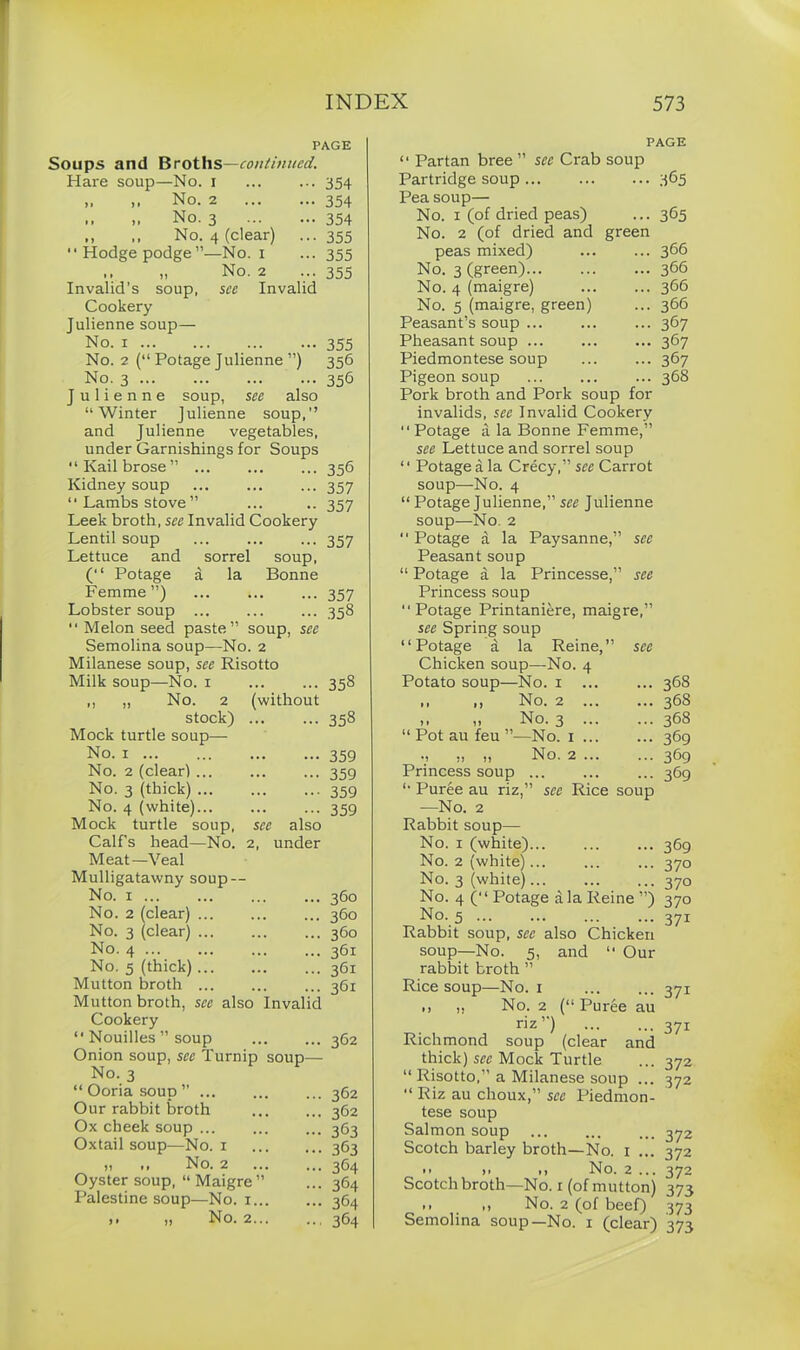 PAGE Soups and Broths—continued. Hare soup—No. 1 ••• 354 ,, ,, No. 2 - 354 ,, „ No. 3 — 354 ,, ,, No. 4 (clear) • •• 355 “Hodgepodge”—No. 1 ••• 355 „ No. 2 ••• 355 ,, » . .. Invalid’s soup, see Invalid Cookery Julienne soup— No. i 355 No. 2 (“ Potage Julienne ”) 356 No. 3 356 Julienne soup, see also “Winter Julienne soup,” and Julienne vegetables, under Garnishings for Soups “Kailbrose” ... ... ... 356 Kidney soup ... ... ... 357 “ Lambs stove ” ... .. 357 Leek broth, see Invalid Cookery Lentil soup 357 Lettuce and sorrel soup, (“ Potage a la Bonne Femme”) 357 Lobster soup 358 “ Melon seed paste” soup, see Semolina soup—No. 2 Milanese soup, see Risotto Milk soup—No. 1 ... ... 358 ,, „ No. 2 (without stock) 358 Mock turtle soup— No. 1 359 No. 2 (clear) 359 No. 3 (thick) 359 No. 4 (white) 359 Mock turtle soup, see also Calf’s head—No. 2, under Meat—Veal Mulligatawny soup — No. 1 .. 360 No. 2 (clear) .. 360 No. 3 (clear) .. 360 No. 4 .. 361 No. 5 (thick) .. 361 Mutton broth ... .. 361 Mutton broth, see also Invalid Cookery “ Nouilles ” soup .. 362 Onion soup, see Turnip soup No. 3 “ Ooria soup ” 362 Our rabbit broth 362 Ox cheek soup ... 363 Oxtail soup—No. 1 363 „ ,, No. 2 ... 364 Oyster soup, “ Maigre” 364 Palestine soup—No. 1... 364 „ No. 2... 364 “ Partan bree ” see Crab PAGE soup Partridge soup - 365 Pea soup— No. 1 (of dried peas) ... 365 No. 2 (of dried and green peas mixed) ... 366 No. 3 (green) ... 366 No. 4 (maigre) ... 366 No. 5 (maigre, green) Peasant’s soup ... ... 366 ... 367 Pheasant soup ... 367 Piedmontese soup ... 367 Pigeon soup ... 368 Pork broth and Pork soup for invalids, see Invalid Cookery “Potage a la Bonne Femme,” see Lettuce and sorrel soup “ Potage a la Crecy,” see Carrot soup—No. 4 “ Potage Julienne,” see Julienne soup—No. 2 “ Potage a la Paysanne,” see Peasant soup “ Potage a la Princesse,” see Princess soup “ Potage Printaniere, maigre,” see Spring soup “Potage a la Reine,” see Chicken soup—No. 4 Potato soup—No. 1 ... ... 368 ,, ,, No. 2 368 .. No. 3 368 “ Pot au feu ”—No. 1 369 •, » ,1 No. 2 369 Princess soup ... 369 “ Puree au riz,” see Rice soup —No. 2 Rabbit soup— No. 1 (white) 369 No. 2 (white)... ... ... 370 No. 3 (white) 370 No. 4 (“ Potage a la Reine ”) 370 No. 5 37I Rabbit soup, see also Chicken soup—No. 5, and “ Our rabbit broth ” Rice soup—No. 1 371 >) ,, No. 2 (“ Puree au riz”) 371 Richmond soup (clear and thick) sec Mock Turtle ... 372 “ Risotto,” a Milanese soup ... 372 “ Riz au choux,” see Piedmon- tese soup Salmon soup ... ... ... 372 Scotch barley broth—No. 1 ... 372 -- >• >> No. 2 ... 372 Scotch broth—No. 1 (of mutton) 373 .. .1 No. 2 (of beef) 373 Semolina soup—No. 1 (clear) 373