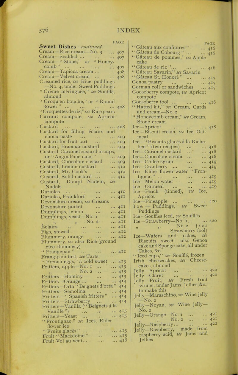 PAGE Sweet Dishes -continued. Cream—Rice cream—No. 3 ... 407 Cream—Scalded 407 Cream—“ Stone,” or “ Honey- comb ” 407 Cream—-Tapioca cream 408 Cream—Velvet cream ... ... 408 Creamed rice, see Rice puddings —No. 4, under Sweet Puddings “ Cr&me meringuee,” see Souffle, almond “ Croqu’en bouche,” or “ Round •tower” ... ... 408 “ Croquettes de ri z,” sec Rice pears Currant compote, see Apricot compote Custard ... ... 408 Custard for filling eclairs and choux paste ... ... ... 409 Custard for fruit tart ... ... 409 Custard, Braemar custard ... 409 Custard, Caramel custard in cups, or “ Angouleme cups ” ... 409 Custard, Chocolate custard ... 409 Custard, Lemon custard ... 410 Custard, Mr. Cook’s ... ... 410 Custard, Solid custard ... ... 410 Custard, Dampf Nudeln, see Nudels Darioles ... ... ... ... 410 Darioles, Frankfort ... ... 411 Devonshire cream, see Creams Devonshire junket ... ... 411 Dumplings, lemon ... . . 411 Dumplings, yeast—No. 1 ... 411 No. 2 ...4x1 Eclairs 411 Figs, stewed ... ... ... 412 Flummery, orange ... ... 412 Flummery, sec also Rice (ground rice flummery)  Frangepan ” 412 Frangipani tart, see Tarts French eggs,” a cold sweet ... 413 Fritters, apple—No. 1 ... ... 413 „ ,, No. 2 4X3 Fritters—Hominy 413 Fritters—Orange 4r4 Fritters—Orta “Beignetsd’orta” 414 Fritters—Semolina 414 Fritters—“ Spanish fritters ” ... 414 Fritters—Strawberry 414 Fritters—Vanilla (“ Beignets a la Vanille ”) .... ..; ... 4*5 Fritters—Yeast ... ... ••• 415 “ Frontignac,” sec Ices, Elder flower ice  Fruits glaces ” ... .. ••• 4*5 Fruit “ Macedoine ” ... ... 415 Fruit Vol au vent 4J6 PAGE “ Gateau aux confitures” ... 416 “ Gateau de Cobourg ” ... ... 416 “Gateau de pommes,” see Apple cake “ Gateau de riz ’’ 416 “ Gateau Savarin,” see Savarin “ Gateau St. Honore ” ... ... 417 Genoa pastry ...417 German roll or sandwiches ... 417 Gooseberry compote, see Apricot compote Gooseberry fool ... 418 “ Hatted kit,” see Cream, Curds and cream—No. 2 “ Honeycomb cream,” see Cream, Stone cream Ice—Apricot ... 418 Ice —Biscuit cream, see Ice, Oat- meal Ice—“ Biscuits glaces a la Riche- lieu ” (two recipes) 418 Ice—Caramel custard ..' ... 418 Ice—Chocolate cream . .. ... 418 Ice—Coffee syrup 4i9 Ice—Cranberry ... 4i9 Ice—Elder flower water “ Fron- tignac” 4i9 Ice—Melon water 4i9 Ice—Oatmeal 4J9 Ice—Peach (tinned), see Ice, Apricot Ice—Pineapple ... 420 Ice — Puddings, see Sweet Puddings Ice—Souffles iced, see Souffles Ice—Strawberry—No. 1 420 „ ,, No. 2 (see Strawberry fool) Ice—Wafers and cakes, see Biscuits, sweet; also Genoa cake and Sponge cake, all under Cakes, &c. “ Iced cups,” see Souffle, frozen Irish cheesecakes, see Cheese- cakes, almond Jelly—Apricot 420 Jelly—Claret ... ••• ••• 420 jelly_Fruit, see Fresh fruit syrups, under Jams, Jellies,&c., to make this Jelly—Maraschino, see Wine jelly —No. 2 jelly_Noyau, see Wine jelly— No. 2 Jelly—Orange—No. 1 42r No. 2 421 Jelly—Raspberry 422 Jelly—Raspberry, made from raspberry acid, see Jams and Jellies